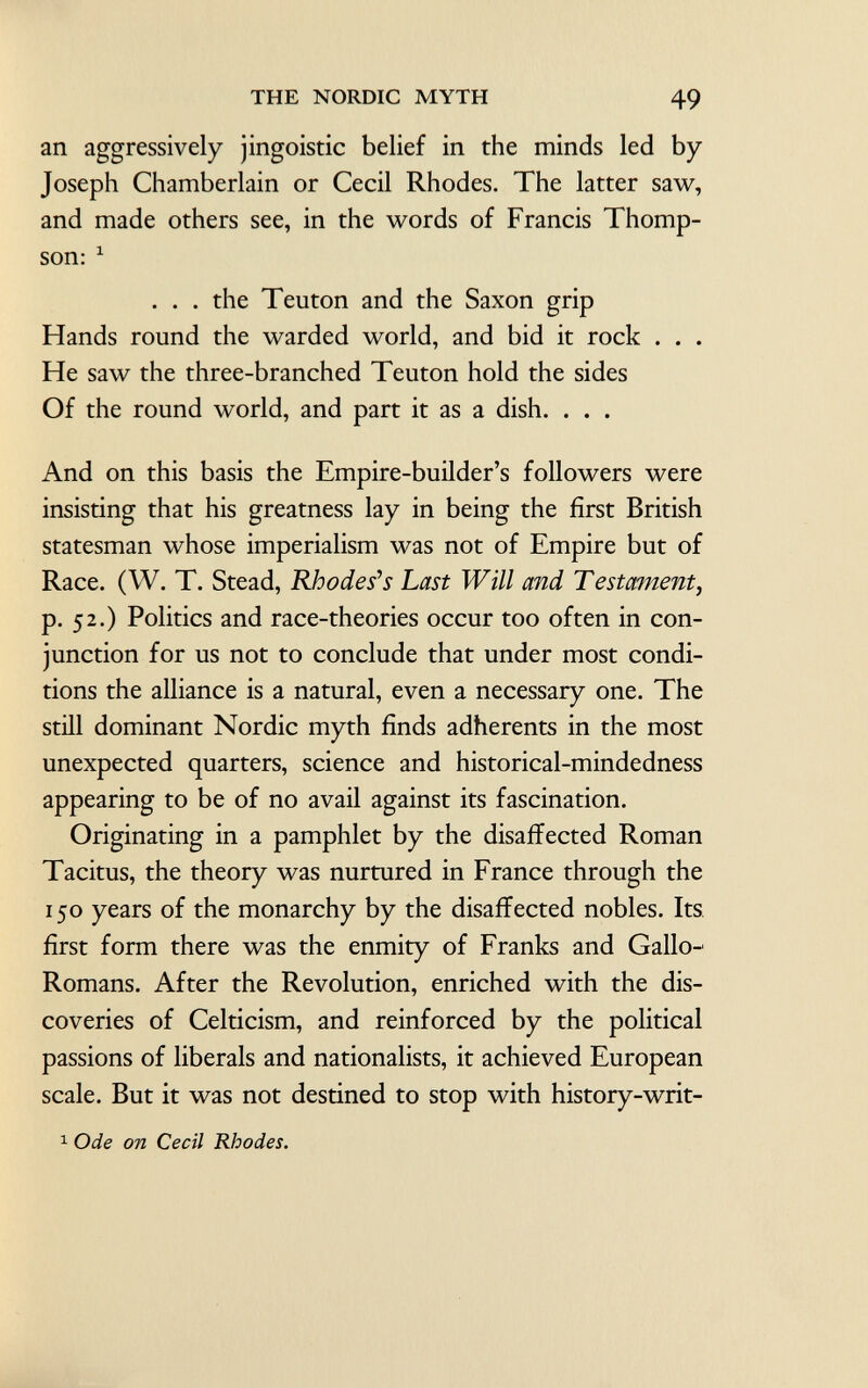 an aggressively jingoistic belief in the minds led by Joseph Chamberlain or Cecil Rhodes. The latter saw, and made others see, in the words of Francis Thomp son: 1 . . . the Teuton and the Saxon grip Hands round the warded world, and bid it rock . . . He saw the three-branched Teuton hold the sides Of the round world, and part it as a dish. . . . And on this basis the Empire-builder's followers were insisting that his greatness lay in being the first British statesman whose imperialism was not of Empire but of Race. (W. T. Stead, Rhodes''s Last Will and Testament, p. 52.) Politics and race-theories occur too often in con junction for us not to conclude that under most condi tions the alliance is a natural, even a necessary one. The still dominant Nordic myth finds adherents in the most unexpected quarters, science and historical-mindedness appearing to be of no avail against its fascination. Originating in a pamphlet by the disaffected Roman Tacitus, the theory was nurtured in France through the 150 years of the monarchy by the disaffected nobles. Its first form there was the enmity of Franks and Gallo- Romans. After the Revolution, enriched with the dis coveries of Celticism, and reinforced by the political passions of liberals and nationalists, it achieved European scale. But it was not destined to stop with history-writ- 1 Ode on Cecil Rhodes.
