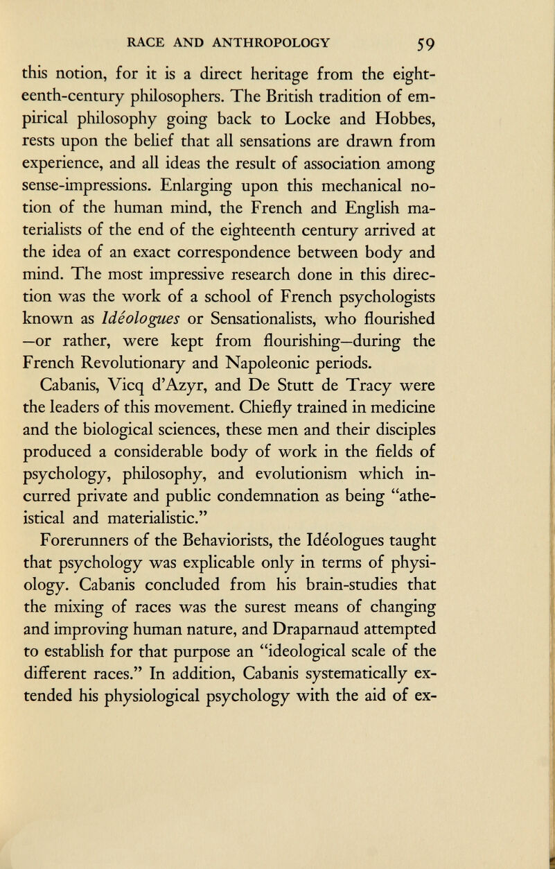this notion, for it is a direct heritage from the eight eenth-century philosophers. The British tradition of em pirical philosophy going back to Locke and Hobbes, rests upon the belief that all sensations are drawn from experience, and all ideas the result of association among sense-impressions. Enlarging upon this mechanical no tion of the human mind, the French and English ma terialists of the end of the eighteenth century arrived at the idea of an exact correspondence between body and mind. The most impressive research done in this direc tion was the work of a school of French psychologists known as Idéologues or Sensationalists, who flourished —or rather, were kept from flourishing—during the French Revolutionary and Napoleonic periods. Cabanis, Vicq d'Azyr, and De Stutt de Tracy were the leaders of this movement. Chiefly trained in medicine and the biological sciences, these men and their disciples produced a considerable body of work in the fields of psychology, philosophy, and evolutionism which in curred private and public condemnation as being athe istical and materialistic. Forerunners of the Behaviorists, the Idéologues taught that psychology was explicable only in terms of physi ology. Cabanis concluded from his brain-studies that the mixing of races was the surest means of changing and improving human nature, and Draparnaud attempted to establish for that purpose an ideological scale of the different races. In addition, Cabanis systematically ex tended his physiological psychology with the aid of ex- ?