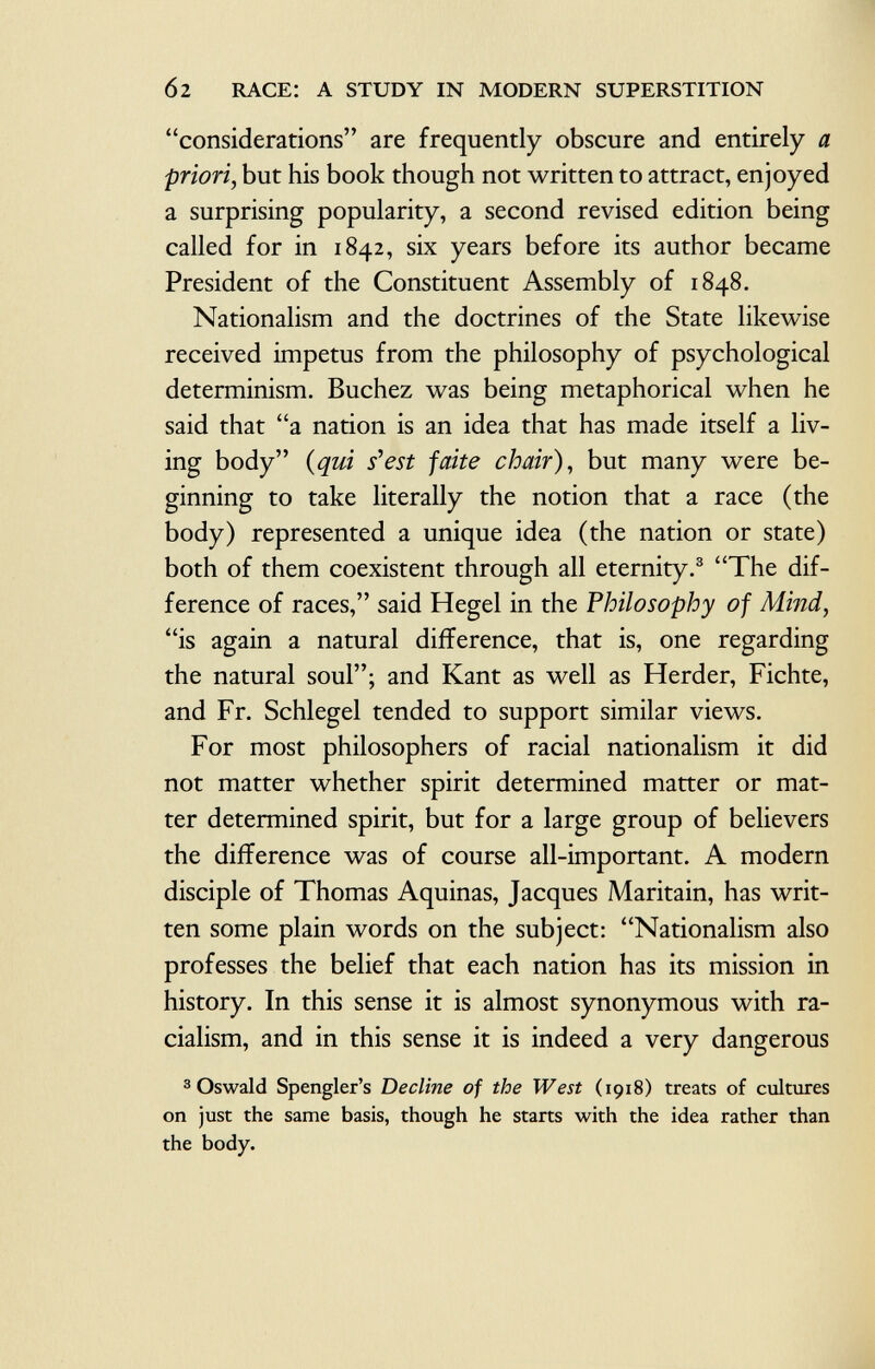 6 2 race: a study in modern superstition considerations are frequently obscure and entirely a priori , but his book though not written to attract, enjoyed a surprising popularity, a second revised edition being called for in 1842, six years before its author became President of the Constituent Assembly of 1848. Nationalism and the doctrines of the State likewise received impetus from the philosophy of psychological determinism. Buchez was being metaphorical when he said that a nation is an idea that has made itself a liv ing body {qui s'est faite chair), but many were be ginning to take literally the notion that a race (the body) represented a unique idea (the nation or state) both of them coexistent through all eternity. 3 The dif ference of races, said Hegel in the Philosophy of Mind, is again a natural difference, that is, one regarding the natural soul; and Kant as well as Herder, Fichte, and Fr. Schlegel tended to support similar views. For most philosophers of racial nationalism it did not matter whether spirit determined matter or mat ter determined spirit, but for a large group of believers the difference was of course all-important. A modern disciple of Thomas Aquinas, Jacques Maritain, has writ ten some plain words on the subject: Nationalism also professes the belief that each nation has its mission in history. In this sense it is almost synonymous with ra cialism, and in this sense it is indeed a very dangerous 3 Oswald Spengler's Decline of the West (1918) treats of cultures on just the same basis, though he starts with the idea rather than the body.