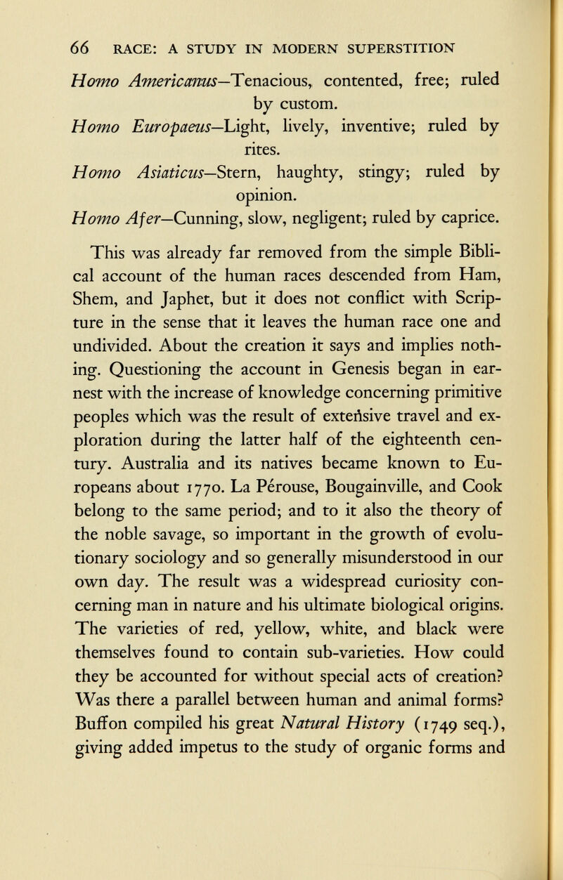 Homo Americanos— Tenacious,, contented, free; ruled by custom. Homo Europaeus— Light, lively, inventive; ruled by rites. Homo Asiaticus— Stern, haughty, stingy; ruled by opinion. Homo Afer— Cunning, slow, negligent; ruled by caprice. This was already far removed from the simple Bibli cal account of the human races descended from Ham, Shem, and Japhet, but it does not conflict with Scrip ture in the sense that it leaves the human race one and undivided. About the creation it says and implies noth ing. Questioning the account in Genesis began in ear nest with the increase of knowledge concerning primitive peoples which was the result of exteñsive travel and ex ploration during the latter half of the eighteenth cen tury. Australia and its natives became known to Eu ropeans about 1770. La Pérouse, Bougainville, and Cook belong to the same period; and to it also the theory of the noble savage, so important in the growth of evolu tionary sociology and so generally misunderstood in our own day. The result was a widespread curiosity con cerning man in nature and his ultimate biological origins. The varieties of red, yellow, white, and black were themselves found to contain sub-varieties. How could they be accounted for without special acts of creation? Was there a parallel between human and animal forms? Buffon compiled his great Natural History (1749 seq.), giving added impetus to the study of organic forms and