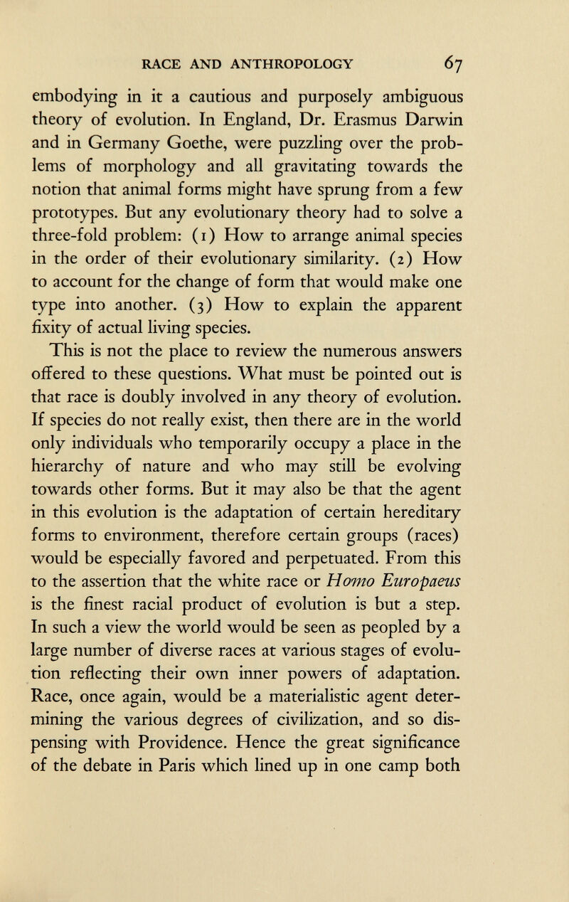 embodying in it a cautions and purposely ambiguous theory of evolution. In England, Dr. Erasmus Darwin and in Germany Goethe, were puzzling over the prob lems of morphology and all gravitating towards the notion that animal forms might have sprung from a few prototypes. But any evolutionary theory had to solve a three-fold problem: (1) How to arrange animal species in the order of their evolutionary similarity. (2) How to account for the change of form that would make one type into another. (3) How to explain the apparent fixity of actual living species. This is not the place to review the numerous answers oifered to these questions. What must be pointed out is that race is doubly involved in any theory of evolution. If species do not really exist, then there are in the world only individuals who temporarily occupy a place in the hierarchy of nature and who may still be evolving towards other forms. But it may also be that the agent in this evolution is the adaptation of certain hereditary forms to environment, therefore certain groups (races) would be especially favored and perpetuated. From this to the assertion that the white race or Homo Europaeus is the finest racial product of evolution is but a step. In such a view the world would be seen as peopled by a large number of diverse races at various stages of evolu tion reflecting their own inner powers of adaptation. Race, once again, would be a materialistic agent deter mining the various degrees of civilization, and so dis pensing with Providence. Hence the great significance of the debate in Paris which lined up in one camp both