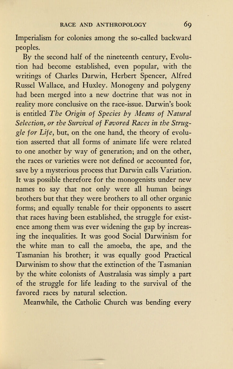 Imperialism for colonies among the so-called backward peoples. By the second half of the nineteenth century, Evolu tion had become established, even popular, with the writings of Charles Darwin, Herbert Spencer, Alfred Russel Wallace, and Huxley. Monogeny and polygeny had been merged into a new doctrine that was not in reality more conclusive on the race-issue. Darwin's book is entitled The Origin of Species by Means of Natural Selection, or the Survival of Favored Races in the Strug gle for Life, but, on the one hand, the theory of evolu tion asserted that all forms of animate life were related to one another by way of generation; and on the other, the races or varieties were not defined or accounted for, save by a mysterious process that Darwin calls Variation. It was possible therefore for the monogenists under new names to say that not only were all human beings brothers but that they were brothers to all other organic forms; and equally tenable for their opponents to assert that races having been established, the struggle for exist ence among them was ever widening the gap by increas ing the inequalities. It was good Social Darwinism for the white man to call the amoeba, the ape, and the Tasmanian his brother; it was equally good Practical Darwinism to show that the extinction of the Tasmanian by the white colonists of Australasia was simply a part of the struggle for life leading to the survival of the favored races by natural selection. Meanwhile, the Catholic Church was bending every