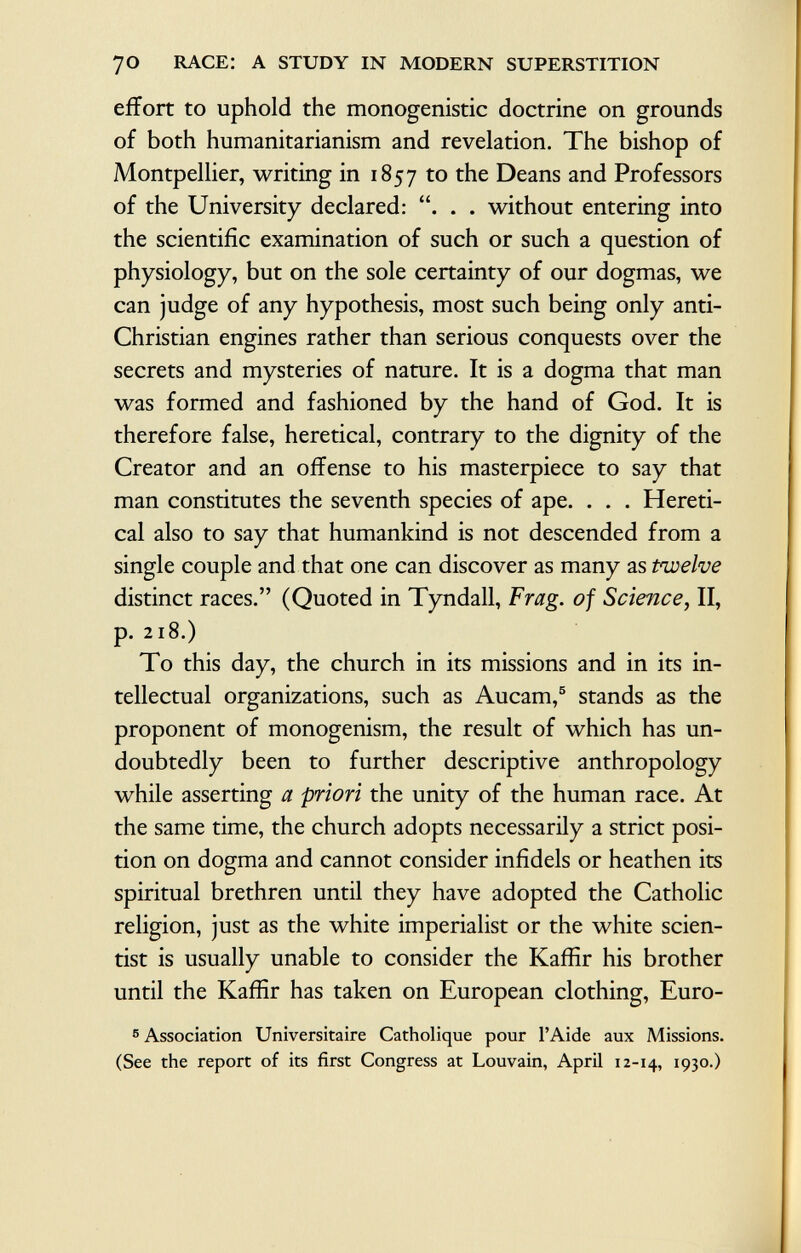 7o race: a study in modern superstition effort to uphold the monogenistic doctrine on grounds of both humanitarianism and revelation. The bishop of Montpellier, writing in 1857 to the Deans and Professors of the University declared: . . without entering into the scientific examination of such or such a question of physiology, but on the sole certainty of our dogmas, we can judge of any hypothesis, most such being only anti- Christian engines rather than serious conquests over the secrets and mysteries of nature. It is a dogma that man was formed and fashioned by the hand of God. It is therefore false, heretical, contrary to the dignity of the Creator and an offense to his masterpiece to say that man constitutes the seventh species of ape. . . . Hereti cal also to say that humankind is not descended from a single couple and that one can discover as many as Pwelve distinct races. (Quoted in Tyndall, Frag, of Science, II, p. 218.) To this day, the church in its missions and in its in tellectual organizations, such as Aucam, 5 stands as the proponent of monogenism, the result of which has un doubtedly been to further descriptive anthropology while asserting a priori the unity of the human race. At the same time, the church adopts necessarily a strict posi tion on dogma and cannot consider infidels or heathen its spiritual brethren until they have adopted the Catholic religion, just as the white imperialist or the white scien tist is usually unable to consider the Kaffir his brother until the Kaffir has taken on European clothing, Euro- 5 Association Universitaire Catholique pour l'Aide aux Missions. (See the report of its first Congress at Louvain, April 12-14, ï93°-)