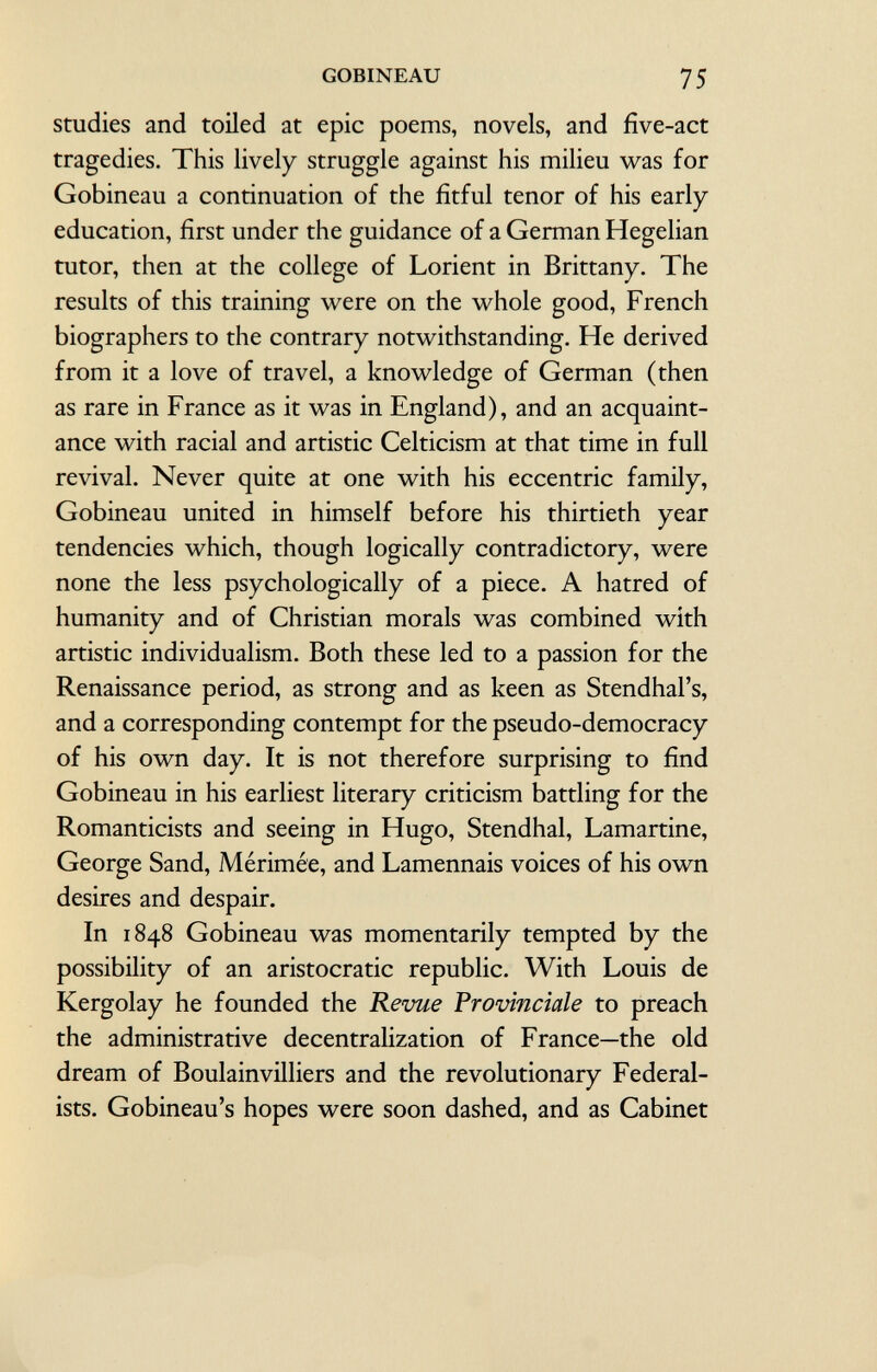 studies and toiled at epic poems, novels, and five-act tragedies. This lively struggle against his milieu was for Gobineau a continuation of the fitful tenor of his early education, first under the guidance of a German Hegelian tutor, then at the college of Lorient in Brittany. The results of this training were on the whole good, French biographers to the contrary notwithstanding. He derived from it a love of travel, a knowledge of German (then as rare in France as it was in England), and an acquaint ance with racial and artistic Celticism at that time in full revival. Never quite at one with his eccentric family, Gobineau united in himself before his thirtieth year tendencies which, though logically contradictory, were none the less psychologically of a piece. A hatred of humanity and of Christian morals was combined with artistic individualism. Both these led to a passion for the Renaissance period, as strong and as keen as Stendhal's, and a corresponding contempt for the pseudo-democracy of his own day. It is not therefore surprising to find Gobineau in his earliest literary criticism battling for the Romanticists and seeing in Hugo, Stendhal, Lamartine, George Sand, Mérimée, and Lamennais voices of his own desires and despair. In 1848 Gobineau was momentarily tempted by the possibility of an aristocratic republic. With Louis de Kergolay he founded the Revue Provinciale to preach the administrative decentralization of France—the old dream of Boulainvilliers and the revolutionary Federal ists. Gobineau's hopes were soon dashed, and as Cabinet