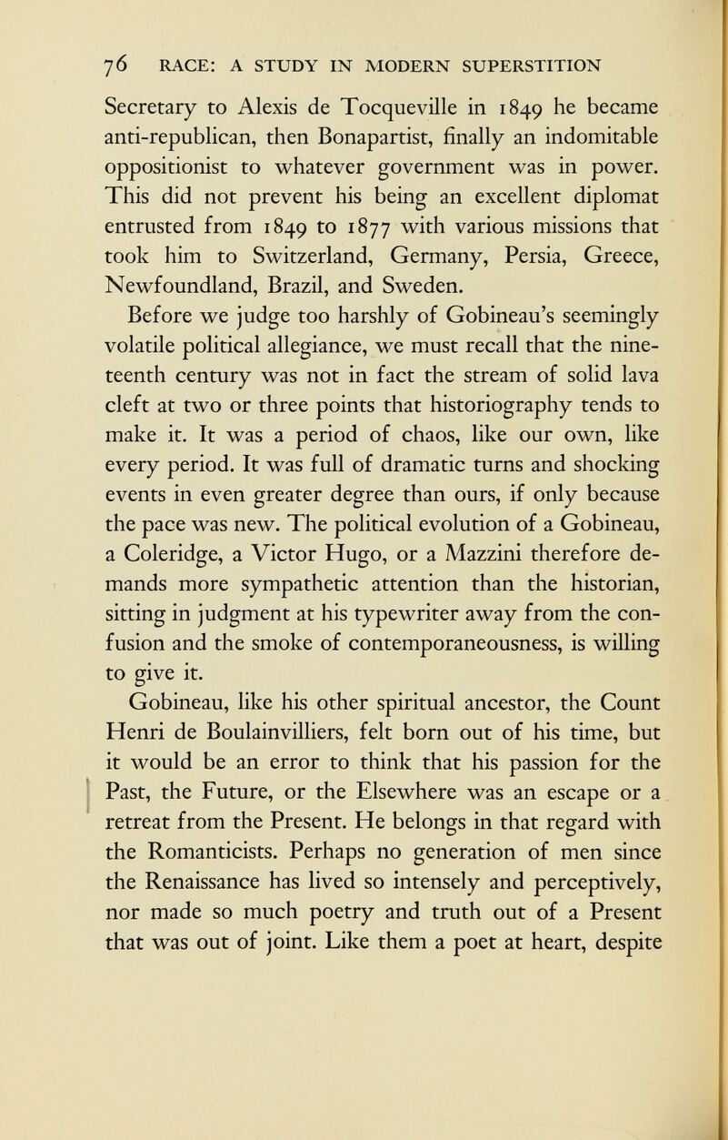 Secretary to Alexis de Tocqueville in 1849 he became anti-republican, then Bonapartist, finally an indomitable oppositionist to whatever government was in power. This did not prevent his being an excellent diplomat entrusted from 1849 to 1877 with various missions that took him to Switzerland, Germany, Persia, Greece, Newfoundland, Brazil, and Sweden. Before we judge too harshly of Gobineau's seemingly volatile political allegiance, we must recall that the nine teenth century was not in fact the stream of solid lava cleft at two or three points that historiography tends to make it. It was a period of chaos, like our own, like every period. It was full of dramatic turns and shocking events in even greater degree than ours, if only because the pace was new. The political evolution of a Gobineau, a Coleridge, a Victor Hugo, or a Mazzini therefore de mands more sympathetic attention than the historian, sitting in judgment at his typewriter away from the con fusion and the smoke of contemporaneousness, is willing to give it. Gobineau, like his other spiritual ancestor, the Count Henri de Boulainvilliers, felt born out of his time, but it would be an error to think that his passion for the Past, the Future, or the Elsewhere was an escape or a retreat from the Present. He belongs in that regard with the Romanticists. Perhaps no generation of men since the Renaissance has lived so intensely and perceptively, nor made so much poetry and truth out of a Present that was out of joint. Like them a poet at heart, despite