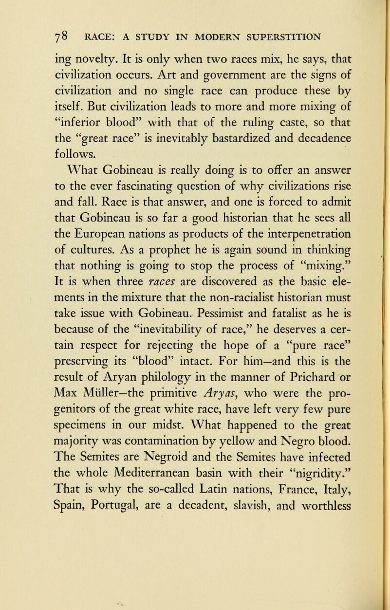 ing novelty. It is only when two races mix, he says, that civilization occurs. Art and government are the signs of civilization and no single race can produce these by itself. But civilization leads to more and more mixing of inferior blood with that of the ruling caste, so that the great race is inevitably bastardized and decadence follows. What Gobineau is really doing is to offer an answer to the ever fascinating question of why civilizations rise and fall. Race is that answer, and one is forced to admit that Gobineau is so far a good historian that he sees all the European nations as products of the interpénétration of cultures. As a prophet he is again sound in thinking that nothing is going to stop the process of mixing. It is when three races are discovered as the basic ele ments in the mixture that the non-racialist historian must take issue with Gobineau. Pessimist and fatalist as he is because of the inevitability of race, he deserves a cer tain respect for rejecting the hope of a pure race preserving its blood intact. For him—and this is the result of Aryan philology in the manner of Prichard or Max Müller—the primitive Aryas, who were the pro genitors of the great white race, have left very few pure specimens in our midst. What happened to the great majority was contamination by yellow and Negro blood. The Semites are Negroid and the Semites have infected the whole Mediterranean basin with their nigridity. That is why the so-called Latin nations, France, Italy, Spain, Portugal, are a decadent, slavish, and worthless