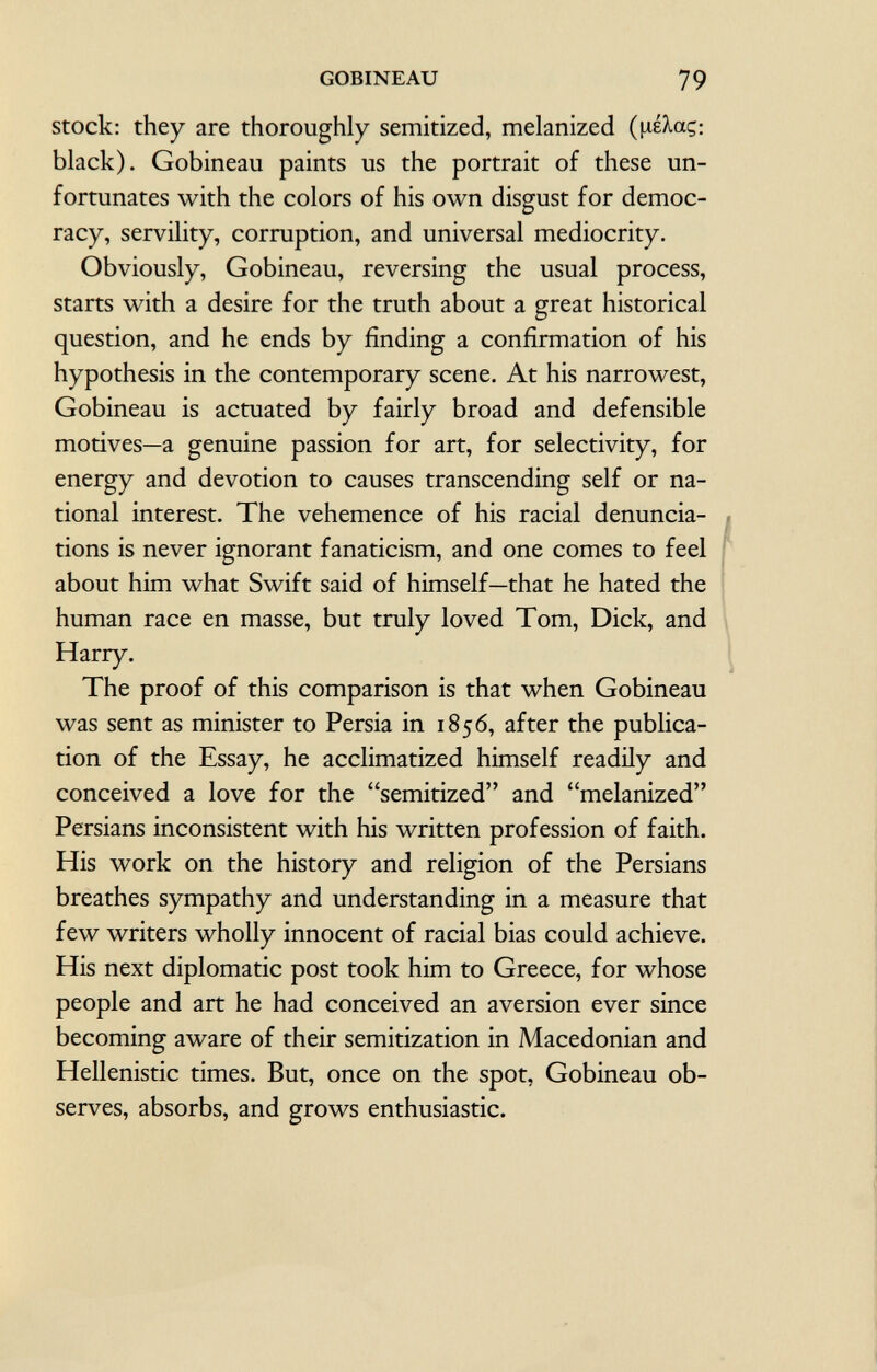 stock: they are thoroughly semitized, melanized (fiékcç: black). Gobineau paints us the portrait of these un fortunates with the colors of his own disgust for democ racy, servility, corruption, and universal mediocrity. Obviously, Gobineau, reversing the usual process, starts with a desire for the truth about a great historical question, and he ends by finding a confirmation of his hypothesis in the contemporary scene. At his narrowest, Gobineau is actuated by fairly broad and defensible motives—a genuine passion for art, for selectivity, for energy and devotion to causes transcending self or na tional interest. The vehemence of his racial denuncia tions is never ignorant fanaticism, and one comes to feel about him what Swift said of himself—that he hated the human race en masse, but truly loved Tom, Dick, and Harry. The proof of this comparison is that when Gobineau was sent as minister to Persia in 1856, after the publica tion of the Essay, he acclimatized himself readily and conceived a love for the semitized and melanized Persians inconsistent with his written profession of faith. His work on the history and religion of the Persians breathes sympathy and understanding in a measure that few writers wholly innocent of racial bias could achieve. His next diplomatic post took him to Greece, for whose people and art he had conceived an aversion ever since becoming aware of their semitization in Macedonian and Hellenistic times. But, once on the spot, Gobineau ob serves, absorbs, and grows enthusiastic.