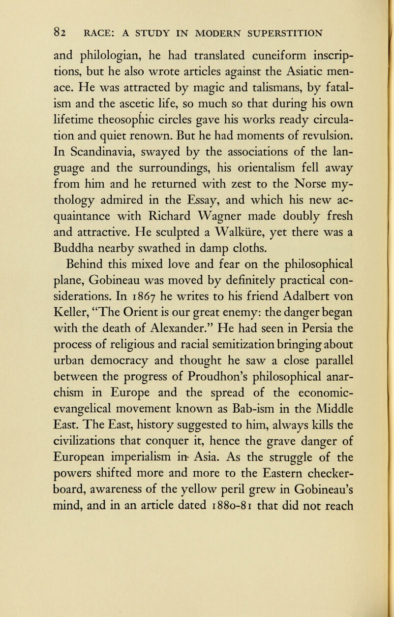 and philologian, he had translated cuneiform inscrip tions, but he also wrote articles against the Asiatic men ace. He was attracted by magic and talismans, by fatal ism and the ascetic life, so much so that during his own lifetime theosophic circles gave his works ready circula tion and quiet renown. But he had moments of revulsion. In Scandinavia, swayed by the associations of the lan guage and the surroundings, his orientalism fell away from him and he returned with zest to the Norse my thology admired in the Essay, and which his new ac quaintance with Richard Wagner made doubly fresh and attractive. He sculpted a Walküre, yet there was a Buddha nearby swathed in damp cloths. Behind this mixed love and fear on the philosophical plane, Gobineau was moved by definitely practical con siderations. In 1867 he writes to his friend Adalbert von Keller, The Orient is our great enemy: the danger began with the death of Alexander. He had seen in Persia the process of religious and racial semitization bringing about urban democracy and thought he saw a close parallel between the progress of Proudhon's philosophical anar chism in Europe and the spread of the economic- evangelical movement known as Bab-ism in the Middle East. The East, history suggested to him, always kills the civilizations that conquer it, hence the grave danger of European imperialism in- Asia. As the struggle of the powers shifted more and more to the Eastern checker board, awareness of the yellow peril grew in Gobineau's mind, and in an article dated 1880-81 that did not reach