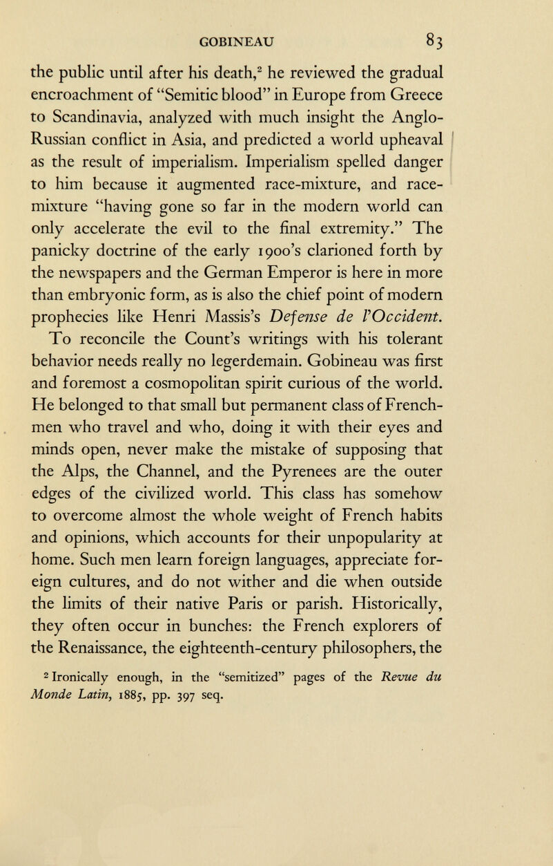 the public until after his death, 2 he reviewed the gradual encroachment of Semitic blood in Europe from Greece to Scandinavia, analyzed with much insight the Anglo- Russian conflict in Asia, and predicted a world upheaval as the result of imperialism. Imperialism spelled danger to him because it augmented race-mixture, and race- mixture having gone so far in the modern world can only accelerate the evil to the final extremity. The panicky doctrine of the early 1900's clarioned forth by the newspapers and the German Emperor is here in more than embryonic form, as is also the chief point of modern prophecies like Henri Massis's Defense de l'Occident. To reconcile the Count's writings with his tolerant behavior needs really no legerdemain. Gobineau was first and foremost a cosmopolitan spirit curious of the world. He belonged to that small but permanent class of French men who travel and who, doing it with their eyes and minds open, never make the mistake of supposing that the Alps, the Channel, and the Pyrenees are the outer edges of the civilized world. This class has somehow to overcome almost the whole weight of French habits and opinions, which accounts for their unpopularity at home. Such men learn foreign languages, appreciate for eign cultures, and do not wither and die when outside the limits of their native Paris or parish. Historically, they often occur in bunches: the French explorers of the Renaissance, the eighteenth-century philosophers, the 2 Ironically enough, in the semitized pages of the Revue du Monde Latin, 1885, pp. 397 seq.