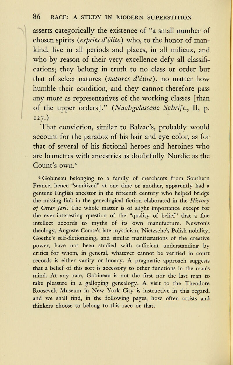 asserts categorically the existence of a small number of chosen spirits ( esprits d'élite) who, to the honor of man kind, live in all periods and places, in all milieux, and who by reason of their very excellence defy all classifi cations; they belong in truth to no class or order but that of select natures ( natures d'élite), no matter how humble their condition, and they cannot therefore pass any more as representatives of the working classes [than of the upper orders]. ( Nachgelassene Schrift., II, p. 127.) That conviction, similar to Balzac's, probably would account for the paradox of his hair and eye color, as for that of several of his fictional heroes and heroines who are brunettes with ancestries as doubtfully Nordic as the Count's own. 4 4 Gobineau belonging to a family of merchants from Southern France, hence semitized at one time or another, apparently had a genuine English ancestor in the fifteenth century who helped bridge the missing link in the genealogical fiction elaborated in the History of Ottar Jarl. The whole matter is of slight importance except for the ever-interesting question of the quality of belief that a fine intellect accords to myths of its own manufacture. Newton's theology, Auguste Comte's late mysticism, Nietzsche's Polish nobility, Goethe's self-fictionizing, and similar manifestations of the creative power, have not been studied with sufficient understanding by critics for whom, in general, whatever cannot be verified in court records is either vanity or lunacy. A pragmatic approach suggests that a belief of this sort is accessory to other functions in the man's mind. At any rate, Gobineau is not the first nor the last man to take pleasure in a galloping genealogy. A visit to the Theodore Roosevelt Museum in New York City is instructive in this regard, and we shall find, in the following pages, how often artists and thinkers choose to belong to this race or that.