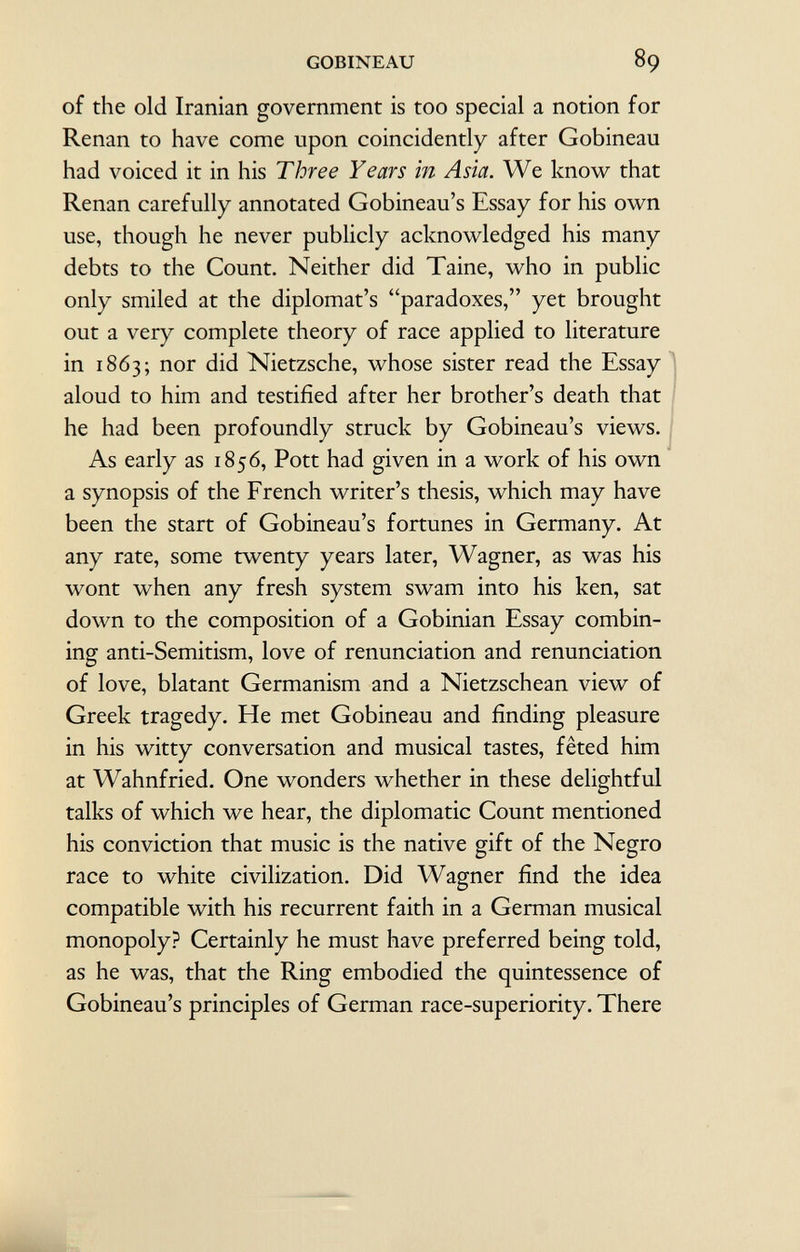 of the old Iranian government is too special a notion for Renan to have come upon coincidently after Gobineau had voiced it in his T hre e Years in Asia. We know that Renan carefully annotated Gobineau's Essay for his own use, though he never publicly acknowledged his many debts to the Count. Neither did Taine, who in public only smiled at the diplomat's paradoxes, yet brought out a very complete theory of race applied to literature in 1863; nor did Nietzsche, whose sister read the Essay aloud to him and testified after her brother's death that he had been profoundly struck by Gobineau's views. As early as 1856, Pott had given in a work of his own a synopsis of the French writer's thesis, which may have been the start of Gobineau's fortunes in Germany. At any rate, some twenty years later, Wagner, as was his wont when any fresh system swam into his ken, sat down to the composition of a Gobinian Essay combin ing anti-Semitism, love of renunciation and renunciation of love, blatant Germanism and a Nietzschean view of Greek tragedy. He met Gobineau and finding pleasure in his witty conversation and musical tastes, fêted him at Wahnfried. One wonders whether in these delightful talks of which we hear, the diplomatic Count mentioned his conviction that music is the native gift of the Negro race to white civilization. Did Wagner find the idea compatible with his recurrent faith in a German musical monopoly? Certainly he must have preferred being told, as he was, that the Ring embodied the quintessence of Gobineau's principles of German race-superiority. There