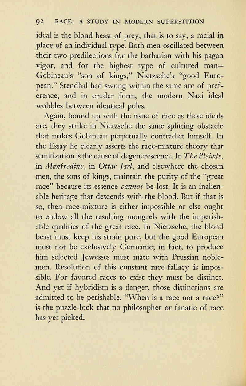 ideal is the blond beast of prey, that is to say, a racial in place of an individual type. Both men oscillated between their two predilections for the barbarian with his pagan vigor, and for the highest type of cultured man— Gobineau's son of kings, Nietzsche's good Euro pean. Stendhal had swung within the same arc of pref erence, and in cruder form, the modern Nazi ideal wobbles between identical poles. Again, bound up with the issue of race as these ideals are, they strike in Nietzsche the same splitting obstacle that makes Gobineau perpetually contradict himself. In the Essay he clearly asserts the race-mixture theory that semitization is the cause of degenerescence. In The Pleiads, in Manfredine, in Ottar Jarl , and elsewhere the chosen men, the sons of kings, maintain the purity of the great race because its essence cannot be lost. It is an inalien able heritage that descends with the blood. But if that is so, then race-mixture is either impossible or else ought to endow all the resulting mongrels with the imperish able qualities of the great race. In Nietzsche, the blond beast must keep his strain pure, but the good European must not be exclusively Germanic; in fact, to produce him selected Jewesses must mate with Prussian noble men. Resolution of this constant race-fallacy is impos sible. For favored races to exist they must be distinct. And yet if hybridism is a danger, those distinctions are admitted to be perishable. When is a race not a race? is the puzzle-lock that no philosopher or fanatic of race has yet picked.