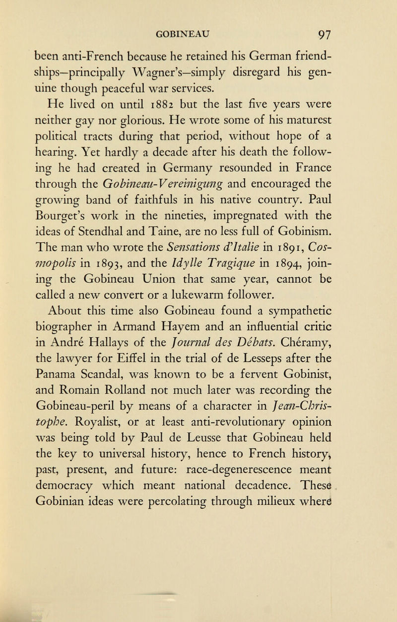 been anti-French because he retained his German friend ships—principally Wagner's—simply disregard his gen uine though peaceful war services. He lived on until 1882 but the last five years were neither gay nor glorious. He wrote some of his maturest political tracts during that period, without hope of a hearing. Yet hardly a decade after his death the follow ing he had created in Germany resounded in France through the Gobineau-Vereinigung and encouraged the growing band of faithfuls in his native country. Paul Bourget's work in the nineties, impregnated with the ideas of Stendhal and Taine, are no less full of Gobinism. The man who wrote the Sensations d'Italie in 1891, Cos- mopolis in 1893, and the Idylle Tragique in 1894, join ing the Gobineau Union that same year, cannot be called a new convert or a lukewarm follower. About this time also Gobineau found a sympathetic biographer in Armand Hayem and an influential critic in André Hallays of the Journal des Débats. Chéramy, the lawyer for Eiffel in the trial of de Lesseps after the Panama Scandal, was known to be a fervent Gobinist, and Romain Rolland not much later was recording the Gobineau-peril by means of a character in Jean-Chris tophe. Royalist, or at least anti-revolutionary opinion was being told by Paul de Leusse that Gobineau held the key to universal history, hence to French history, past, present, and future: race-degenerescence meant democracy which meant national decadence. These Gobinian ideas were percolating through milieux where