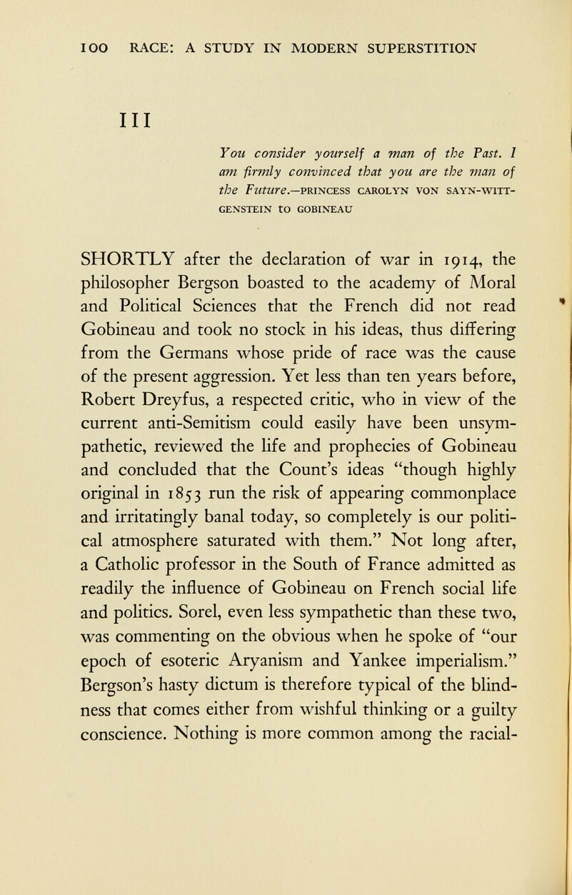 III You consider yourself a man of the Fast. I am firmly convinced that you are the man of the Future— princess carolyn von sayn-witt- GENSTEIN tO GOBINEAU SHORTLY after the declaration of war in 1914, the philosopher Bergson boasted to the academy of Moral and Political Sciences that the French did not read Gobineau and took no stock in his ideas, thus differing from the Germans whose pride of race was the cause of the present aggression. Yet less than ten years before, Robert Dreyfus, a respected critic, who in view of the current anti-Semitism could easily have been unsym pathetic, reviewed the life and prophecies of Gobineau and concluded that the Count's ideas though highly original in 1853 run the risk of appearing commonplace and irritatingly banal today, so completely is our politi cal atmosphere saturated with them. Not long after, a Catholic professor in the South of France admitted as readily the influence of Gobineau on French social life and politics. Sorel, even less sympathetic than these two, was commenting on the obvious when he spoke of our epoch of esoteric Aryanism and Yankee imperialism. Bergson's hasty dictum is therefore typical of the blind ness that comes either from wishful thinking or a guilty conscience. Nothing is more common among the racial-