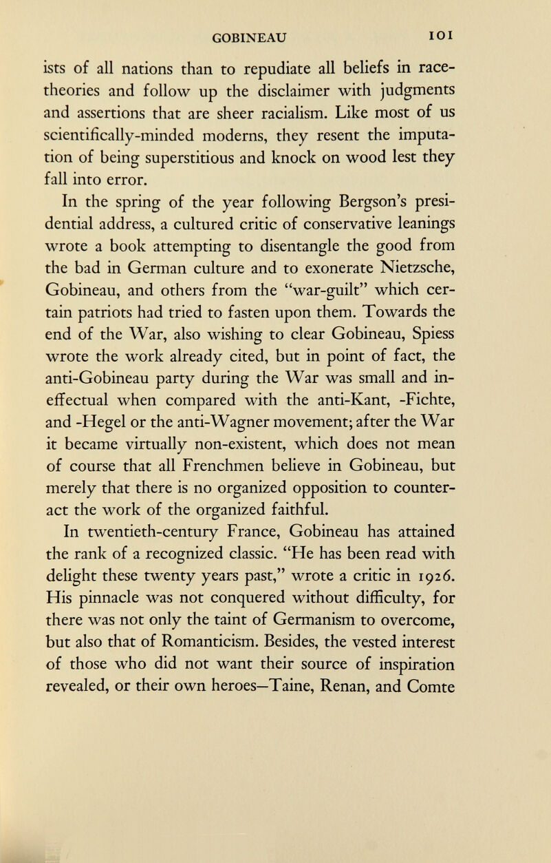 ists of all nations than to repudiate all beliefs in race- theories and follow up the disclaimer with judgments and assertions that are sheer racialism. Like most of us scientifically-minded moderns, they resent the imputa tion of being superstitious and knock on wood lest they fall into error. In the spring of the year following Bergson's presi dential address, a cultured critic of conservative leanings wrote a book attempting to disentangle the good from the bad in German culture and to exonerate Nietzsche, Gobineau, and others from the war-guilt which cer tain patriots had tried to fasten upon them. Towards the end of the War, also wishing to clear Gobineau, Spiess wrote the work already cited, but in point of fact, the anti-Gobineau party during the War was small and in effectual when compared with the anti-Kant, -Fichte, and -Hegel or the anti-Wagner movement; after the War it became virtually non-existent, which does not mean of course that all Frenchmen believe in Gobineau, but merely that there is no organized opposition to counter act the work of the organized faithful. In twentieth-century France, Gobineau has attained the rank of a recognized classic. He has been read with delight these twenty years past, wrote a critic in 1926. His pinnacle was not conquered without difficulty, for there was not only the taint of Germanism to overcome, but also that of Romanticism. Besides, the vested interest of those who did not want their source of inspiration revealed, or their own heroes—Taine, Renan, and Comte