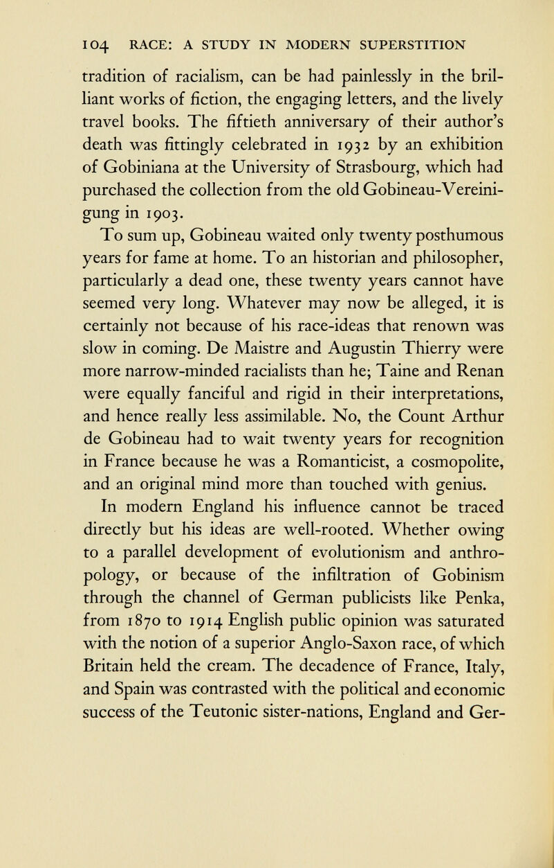 104 race: a study in modern superstition tradition of racialism, can be had painlessly in the bril liant works of fiction, the engaging letters, and the lively travel books. The fiftieth anniversary of their author's death was fittingly celebrated in 1932 by an exhibition of Gobiniana at the University of Strasbourg, which had purchased the collection from the old Gobineau-Vereini gung in 1903. To sum up, Gobineau waited only twenty posthumous years for fame at home. To an historian and philosopher, particularly a dead one, these twenty years cannot have seemed very long. Whatever may now be alleged, it is certainly not because of his race-ideas that renown was slow in coming. De Maistre and Augustin Thierry were more narrow-minded racialists than he; Taine and Renan were equally fanciful and rigid in their interpretations, and hence really less assimilable. No, the Count Arthur de Gobineau had to wait twenty years for recognition in France because he was a Romanticist, a cosmopolite, and an original mind more than touched with genius. In modern England his influence cannot be traced directly but his ideas are well-rooted. Whether owing to a parallel development of evolutionism and anthro pology, or because of the infiltration of Gobinism through the channel of German publicists like Penka, from 1870 to 1914 English public opinion was saturated with the notion of a superior Anglo-Saxon race, of which Britain held the cream. The decadence of France, Italy, and Spain was contrasted with the political and economic success of the Teutonic sister-nations, England and Ger