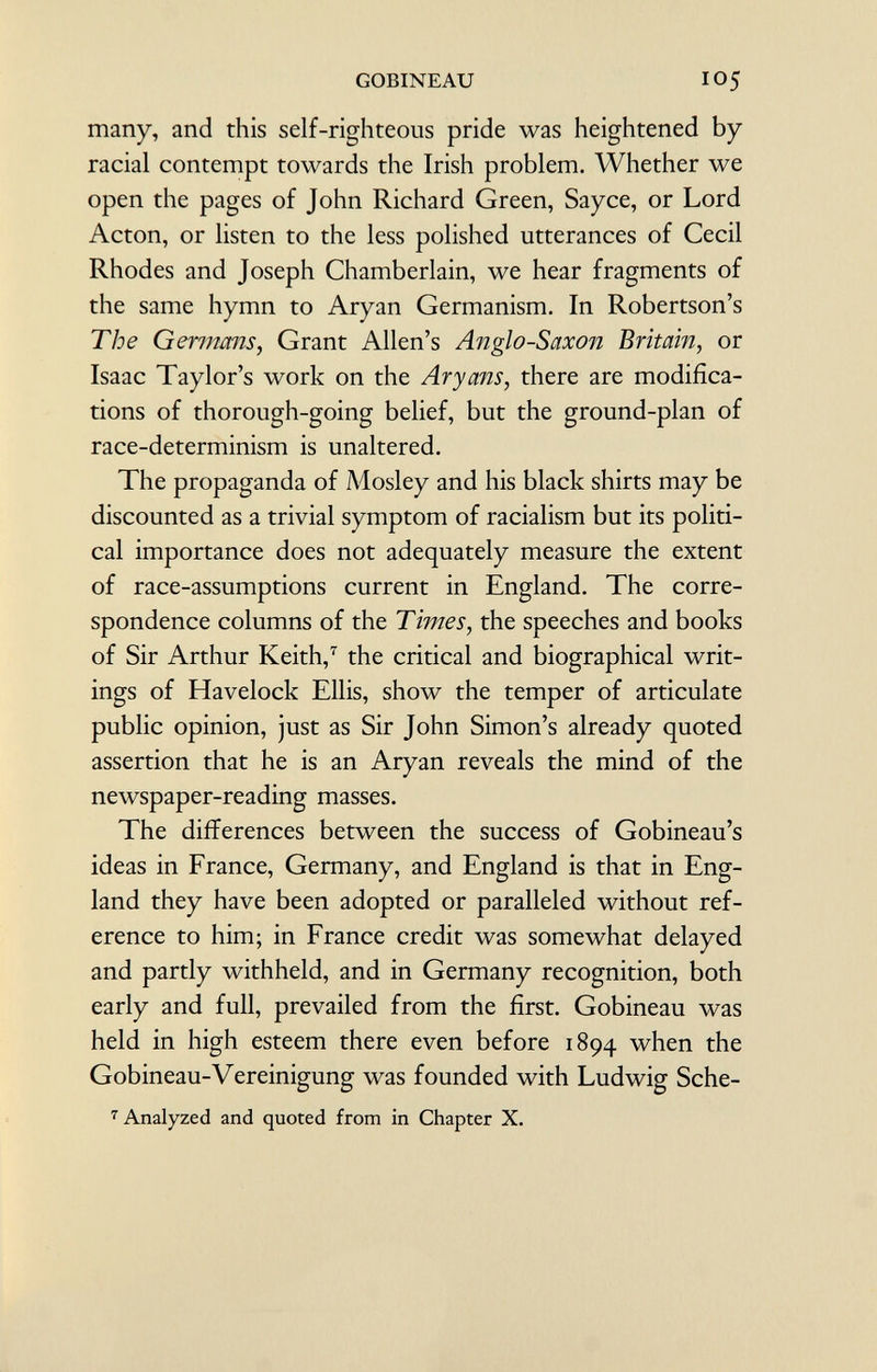 many, and this self-righteous pride was heightened by racial contempt towards the Irish problem. Whether we open the pages of John Richard Green, Say ce, or Lord Acton, or listen to the less polished utterances of Cecil Rhodes and Joseph Chamberlain, we hear fragments of the same hymn to Aryan Germanism. In Robertson's The Germans, Grant Allen's Anglo-Saxon Britain, or Isaac Taylor's work on the Aryans, there are modifica tions of thorough-going belief, but the ground-plan of race-determinism is unaltered. The propaganda of Mosley and his black shirts may be discounted as a trivial symptom of racialism but its politi cal importance does not adequately measure the extent of race-assumptions current in England. The corre spondence columns of the Times, the speeches and books of Sir Arthur Keith, 7 the critical and biographical writ ings of Havelock Ellis, show the temper of articulate public opinion, just as Sir John Simon's already quoted assertion that he is an Aryan reveals the mind of the newspaper-reading masses. The differences between the success of Gobineau's ideas in France, Germany, and England is that in Eng land they have been adopted or paralleled without ref erence to him; in France credit was somewhat delayed and partly withheld, and in Germany recognition, both early and full, prevailed from the first. Gobineau was held in high esteem there even before 1894 when the Gobineau-Vereinigung was founded with Ludwig Sche- 7 Analyzed and quoted from in Chapter X.