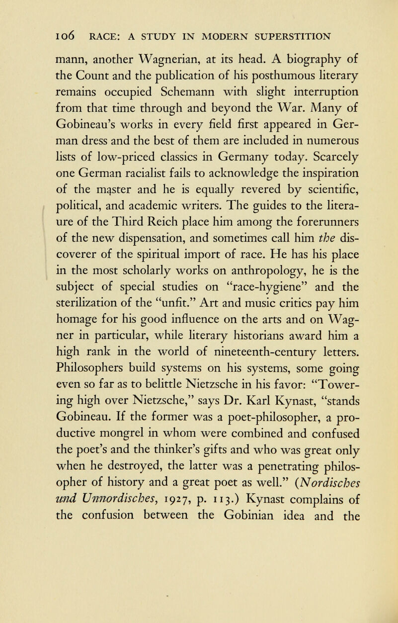 mann, another Wagnerian, at its head. A biography of the Count and the publication of his posthumous literary remains occupied Schemann with slight interruption from that time through and beyond the War. Many of Gobineau's works in every field first appeared in Ger man dress and the best of them are included in numerous lists of low-priced classics in Germany today. Scarcely one German racialist fails to acknowledge the inspiration of the master and he is equally revered by scientific, political, and academic writers. The guides to the litera- ure of the Third Reich place him among the forerunners of the new dispensation, and sometimes call him the dis coverer of the spiritual import of race. He has his place in the most scholarly works on anthropology, he is the subject of special studies on race-hygiene and the sterilization of the unfit. Art and music critics pay him homage for his good influence on the arts and on Wag ner in particular, while literary historians award him a high rank in the world of nineteenth-century letters. Philosophers build systems on his systems, some going even so far as to belittle Nietzsche in his favor: Tower ing high over Nietzsche, says Dr. Karl Kynast, stands Gobineau. If the former was a poet-philosopher, a pro ductive mongrel in whom were combined and confused the poet's and the thinker's gifts and who was great only when he destroyed, the latter was a penetrating philos opher of history and a great poet as well. ( Nordisches und Unnordisches , 1927, p. 113.) Kynast complains of the confusion between the Gobinian idea and the