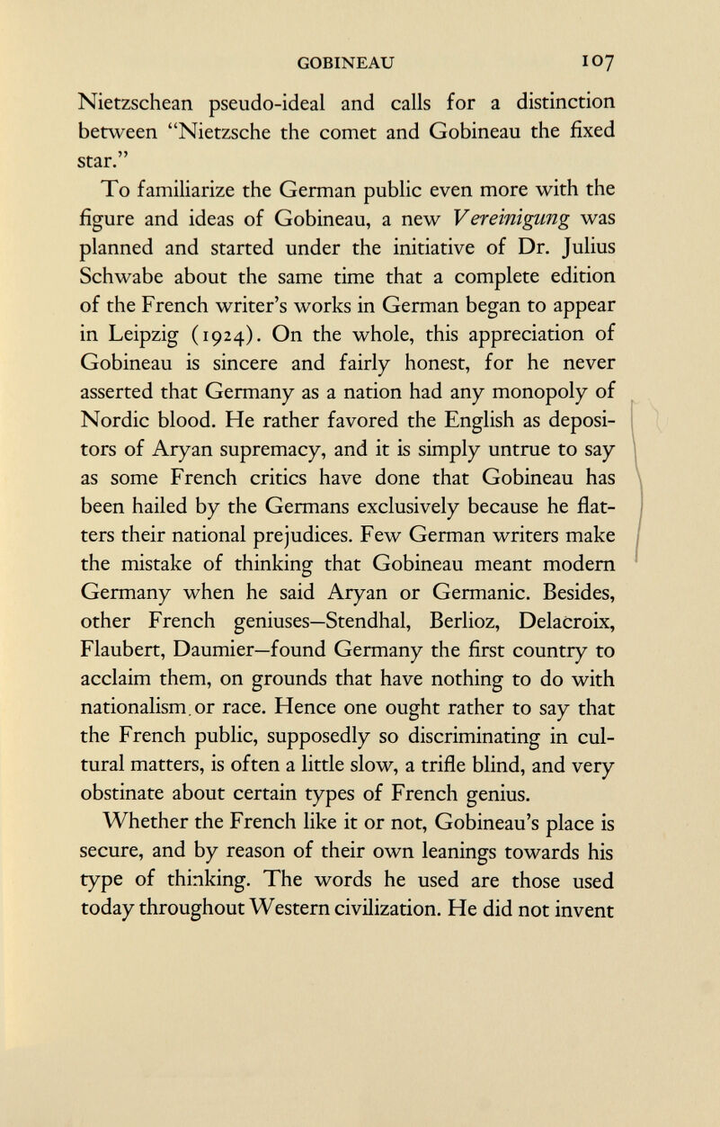 Nietzschean pseudo-ideal and calls for a distinction between Nietzsche the comet and Gobineau the fixed star. To familiarize the German public even more with the figure and ideas of Gobineau, a new V er einigling was planned and started under the initiative of Dr. Julius Schwabe about the same time that a complete edition of the French writer's works in German began to appear in Leipzig (1924). On the whole, this appreciation of Gobineau is sincere and fairly honest, for he never asserted that Germany as a nation had any monopoly of Nordic blood. He rather favored the English as deposi tors of Aryan supremacy, and it is simply untrue to say as some French critics have done that Gobineau has been hailed by the Germans exclusively because he flat ters their national prejudices. Few German writers make the mistake of thinking that Gobineau meant modern Germany when he said Aryan or Germanic. Besides, other French geniuses—Stendhal, Berlioz, Delacroix, Flaubert, Daumier—found Germany the first country to acclaim them, on grounds that have nothing to do with nationalism, or race. Hence one ought rather to say that the French public, supposedly so discriminating in cul tural matters, is often a little slow, a trifle blind, and very obstinate about certain types of French genius. Whether the French like it or not, Gobineau's place is secure, and by reason of their own leanings towards his type of thinking. The words he used are those used today throughout Western civilization. He did not invent