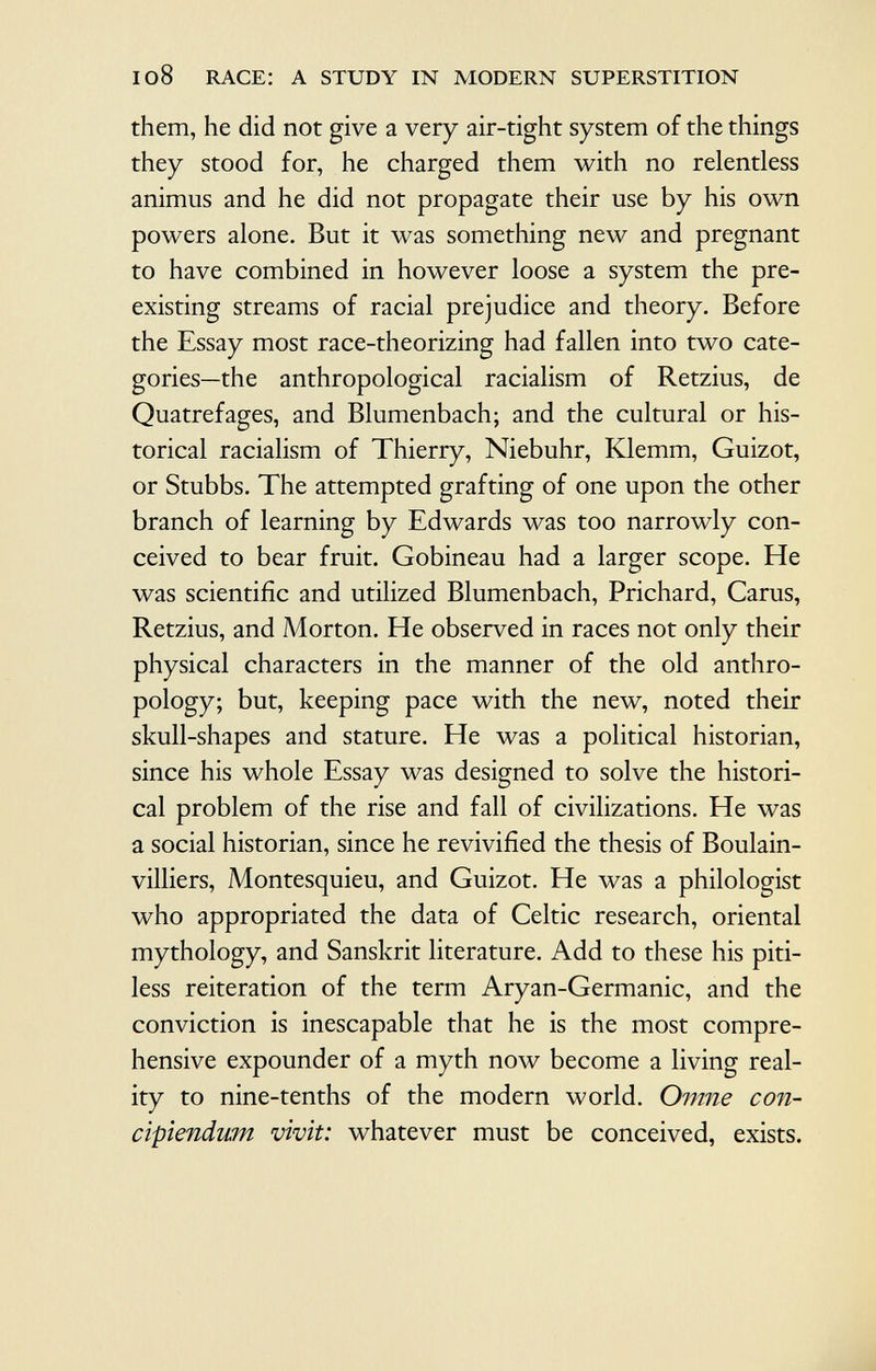 them, he did not give a very air-tight system of the things they stood for, he charged them with no relentless animus and he did not propagate their use by his own powers alone. But it was something new and pregnant to have combined in however loose a system the pre existing streams of racial prejudice and theory. Before the Essay most race-theorizing had fallen into two cate gories—the anthropological racialism of Retzius, de Quatrefages, and Blumenbach; and the cultural or his torical racialism of Thierry, Niebuhr, Klemm, Guizot, or Stubbs. The attempted grafting of one upon the other branch of learning by Edwards was too narrowly con ceived to bear fruit. Gobineau had a larger scope. He was scientific and utilized Blumenbach, Prichard, Carus, Retzius, and Morton. He observed in races not only their physical characters in the manner of the old anthro pology; but, keeping pace with the new, noted their skull-shapes and stature. He was a political historian, since his whole Essay was designed to solve the histori cal problem of the rise and fall of civilizations. He was a social historian, since he revivified the thesis of Boulain- villiers, Montesquieu, and Guizot. He was a philologist who appropriated the data of Celtic research, oriental mythology, and Sanskrit literature. Add to these his piti less reiteration of the term Aryan-Germanic, and the conviction is inescapable that he is the most compre hensive expounder of a myth now become a living real ity to nine-tenths of the modern world. Omne con- cipiendum vivit: whatever must be conceived, exists.