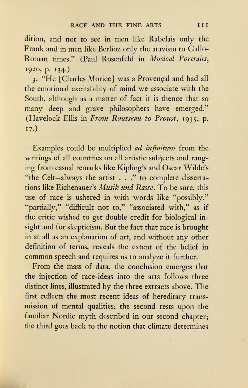 dition, and not to see in men like Rabelais only the Frank and in men like Berlioz only the atavism to Gallo Roman times. (Paul Rosenfeld in Musical Portraits, 1920, p. 134.) 3. He [Charles Morice] was a Provençal and had all the emotional excitability of mind we associate with the South, although as a matter of fact it is thence that so many deep and grave philosophers have emerged. (Havelock Ellis in From Rousseau to Proust, 1935, p. !7-) Examples could be multiplied ad infinitum from the writings of all countries on all artistic subjects and rang ing from casual remarks like Kipling's and Oscar Wilde's the Celt—always the artist . . to complete disserta tions like Eichenauer's Musik und Rasse. To be sure, this use of race is ushered in with words like possibly, partially, difficult not to, associated with, as if the critic wished to get double credit for biological in sight and for skepticism. But the fact that race is brought in at all as an explanation of art, and without any other definition of terms, reveals the extent of the belief in common speech and requires us to analyze it further. From the mass of data, the conclusion emerges that the injection of race-ideas into the arts follows three distinct lines, illustrated by the three extracts above. The first reflects the most recent ideas of hereditary trans mission of mental qualities; the second rests upon the familiar Nordic myth described in our second chapter; the third goes back to the notion that climate determines