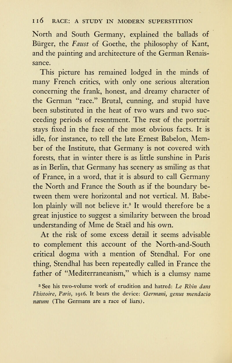 North and South Germany, explained the ballads of Bürger, the Faust of Goethe, the philosophy of Kant, and the painting and architecture of the German Renais sance. This picture has remained lodged in the minds of many French critics, with only one serious alteration concerning the frank, honest, and dreamy character of the German race. Brutal, cunning, and stupid have been substituted in the heat of two wars and two suc ceeding periods of resentment. The rest of the portrait stays fixed in the face of the most obvious facts. It is idle, for instance, to tell the late Ernest Babelon, Mem ber of the Institute, that Germany is not covered with forests, that in winter there is as little sunshine in Paris as in Berlin, that Germany has scenery as smiling as that of France, in a word, that it is absurd to call Germany the North and France the South as if the boundary be tween them were horizontal and not vertical. M. Babe lon plainly will not believe it. 3 It would therefore be a great injustice to suggest a similarity between the broad understanding of Mme de Staël and his own. At the risk of some excess detail it seems advisable to complement this account of the North-and-South critical dogma with a mention of Stendhal. For one thing, Stendhal has been repeatedly called in France the father of Mediterraneanism, which is a clumsy name 3 See his two-volume work of erudition and hatred: Le Rhin dans Vhistoire, Paris, 1916. It bears the device: Germani, genus mendacio natum (The Germans are a race of liars).