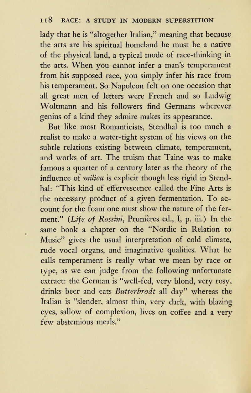 lady that he is altogether Italian, meaning that because the arts are his spiritual homeland he must be a native of the physical land, a typical mode of race-thinking in the arts. When you cannot infer a man's temperament from his supposed race, you simply infer his race from his temperament. So Napoleon felt on one occasion that all great men of letters were French and so Ludwig Woltmann and his followers find Germans wherever genius of a kind they admire makes its appearance. But like most Romanticists, Stendhal is too much a realist to make a water-tight system of his views on the subtle relations existing between climate, temperament, and works of art. The truism that Taine was to make famous a quarter of a century later as the theory of the influence of milieu is explicit though less rigid in Stend hal: This kind of effervescence called the Fine Arts is the necessary product of a given fermentation. To ac count for the foam one must show the nature of the fer ment. ( Lije of Rossini , Prunières ed., I, p. iii.) In the same book a chapter on the Nordic in Relation to Music gives the usual interpretation of cold climate, rude vocal organs, and imaginative qualities. What he calls temperament is really what we mean by race or type, as we can judge from the following unfortunate extract: the German is well-fed, very blond, very rosy, drinks beer and eats Butterbrodt all day whereas the Italian is slender, almost thin, very dark, with blazing eyes, sallow of complexion, lives on coffee and a very few abstemious meals.