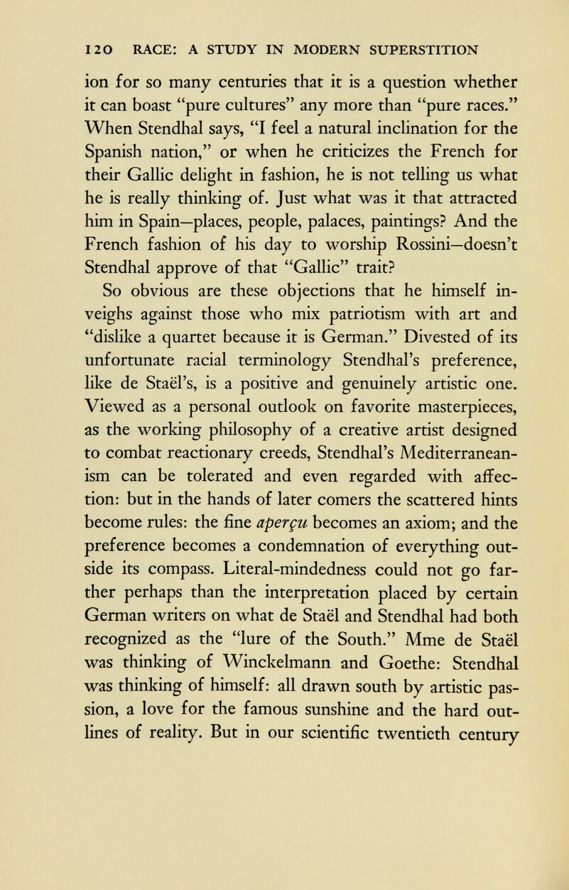 ion for so many centuries that it is a question whether it can boast pure cultures any more than pure races. When Stendhal says, I feel a natural inclination for the Spanish nation, or when he criticizes the French for their Gallic delight in fashion, he is not telling us what he is really thinking of. Just what was it that attracted him in Spain—places, people, palaces, paintings? And the French fashion of his day to worship Rossini—doesn't Stendhal approve of that Gallic trait? So obvious are these objections that he himself in veighs against those who mix patriotism with art and dislike a quartet because it is German. Divested of its unfortunate racial terminology Stendhal's preference, like de Staël's, is a positive and genuinely artistic one. Viewed as a personal outlook on favorite masterpieces, as the working philosophy of a creative artist designed to combat reactionary creeds, Stendhal's Mediterranean- ism can be tolerated and even regarded with affec tion: but in the hands of later comers the scattered hints become rules: the fine aperçu becomes an axiom; and the preference becomes a condemnation of everything out side its compass. Literal-mindedness could not go far ther perhaps than the interpretation placed by certain German writers on what de Staël and Stendhal had both recognized as the lure of the South. Mme de Staël was thinking of Winckelmann and Goethe: Stendhal was thinking of himself: all drawn south by artistic pas sion, a love for the famous sunshine and the hard out lines of reality. But in our scientific twentieth century