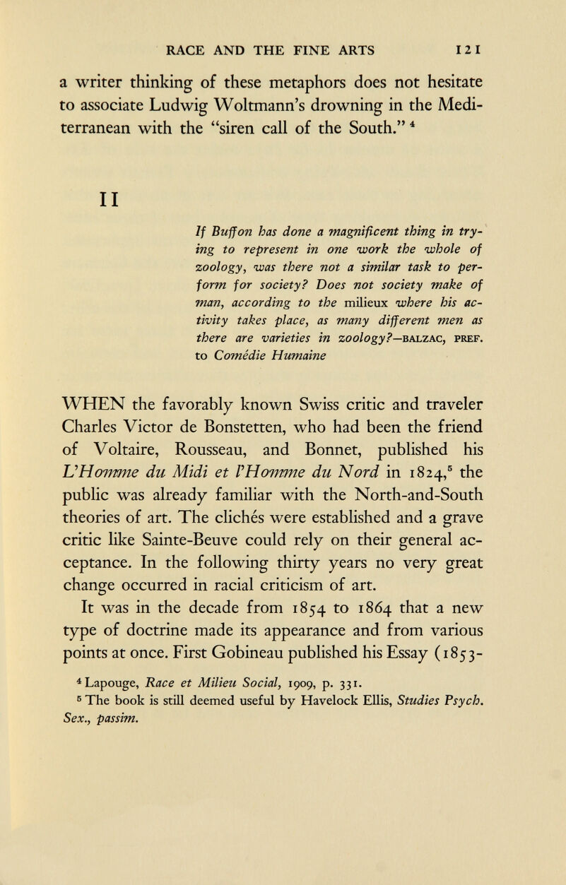 a writer thinking of these metaphors does not hesitate to associate Ludwig Woltmann's drowning in the Medi terranean with the siren call of the South. 4 II If Buffon has done a magnificent thing in try ing to represent in one work the whole of zoology, was there not a similar task to per form for society? Does not society make of man, according to the milieux where his ac tivity takes place, as many different men as there are varieties in zoology?— balzac, pref. to Comédie Humaine WHEN the favorably known Swiss critic and traveler Charles Victor de Bonstetten, who had been the friend of Voltaire, Rousseau, and Bonnet, published his VHovmie du Midi et l 'Homme du Nord in 1824, 5 the public was already familiar with the North-and-South theories of art. The clichés were established and a grave critic like Sainte-Beuve could rely on their general ac ceptance. In the following thirty years no very great change occurred in racial criticism of art. It was in the decade from 1854 to 1864 that a new type of doctrine made its appearance and from various points at once. First Gobineau published his Essay (1853- 4 Lapouge, Race et Milieu Social, 1909, p. 331. 5 The book is still deemed useful by Havelock Ellis, Studies Psych. Sex., passim.