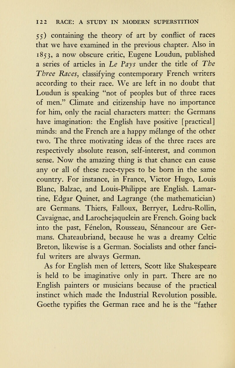 55) containing the theory of art by conflict of races that we have examined in the previous chapter. Also in 1853, a now obscure critic, Eugene Loudun, published a series of articles in Le Pays under the title of The Three Races, classifying contemporary French writers according to their race. We are left in no doubt that Loudun is speaking not of peoples but of three races of men. Climate and citizenship have no importance for him, only the racial characters matter: the Germans have imagination: the English have positive [practical] minds: and the French are a happy mélange of the other two. The three motivating ideas of the three races are respectively absolute reason, self-interest, and common sense. Now the amazing thing is that chance can cause any or all of these race-types to be born in the same country. For instance, in France, Victor Hugo, Louis Blanc, Balzac, and Louis-Philippe are English. Lamar tine, Edgar Quinet, and Lagrange (the mathematician) are Germans. Thiers, Falloux, Berryer, Ledru-Rollin, Cavaignac, and Larochejaquelein are French. Going back into the past, Fénelon, Rousseau, Sénancour are Ger mans. Chateaubriand, because he was a dreamy Celtic Breton, likewise is a German. Socialists and other fanci ful writers are always German. As for English men of letters, Scott like Shakespeare is held to be imaginative only in part. There are no English painters or musicians because of the practical instinct which made the Industrial Revolution possible. Goethe typifies the German race and he is the father