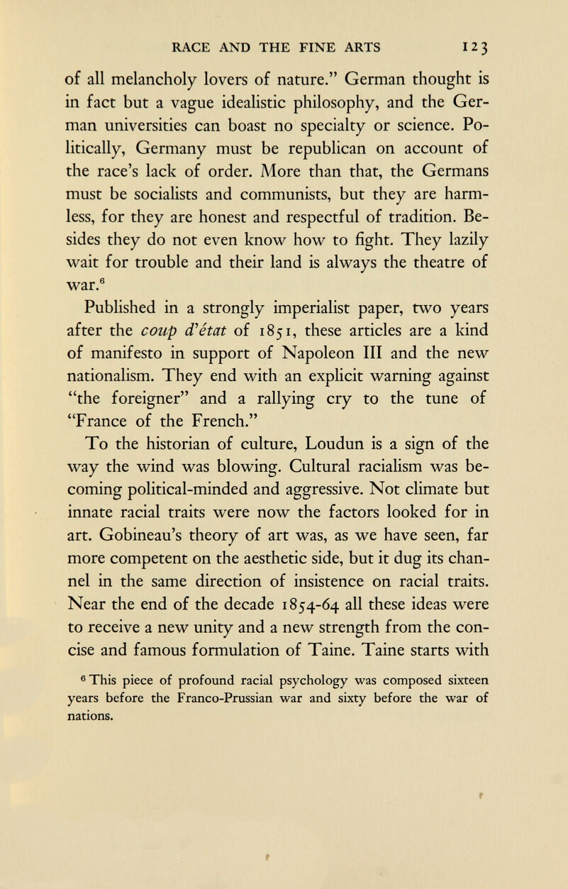 of all melancholy lovers of nature. German thought is in fact but a vague idealistic philosophy, and the Ger man universities can boast no specialty or science. Po litically, Germany must be republican on account of the race's lack of order. More than that, the Germans must be socialists and communists, but they are harm less, for they are honest and respectful of tradition. Be sides they do not even know how to fight. They lazily wait for trouble and their land is always the theatre of war. 6 Published in a strongly imperialist paper, two years after the coup d'état of 1851, these articles are a kind of manifesto in support of Napoleon III and the new nationalism. They end with an explicit warning against the foreigner and a rallying cry to the tune of France of the French. To the historian of culture, Loudun is a sign of the way the wind was blowing. Cultural racialism was be coming political-minded and aggressive. Not climate but innate racial traits were now the factors looked for in art. Gobineau's theory of art was, as we have seen, far more competent on the aesthetic side, but it dug its chan nel in the same direction of insistence on racial traits. Near the end of the decade 1854-64 all these ideas were to receive a new unity and a new strength from the con cise and famous formulation of Taine. Taine starts with 6 This piece of profound racial psychology was composed sixteen years before the Franco-Prussian war and sixty before the war of nations.