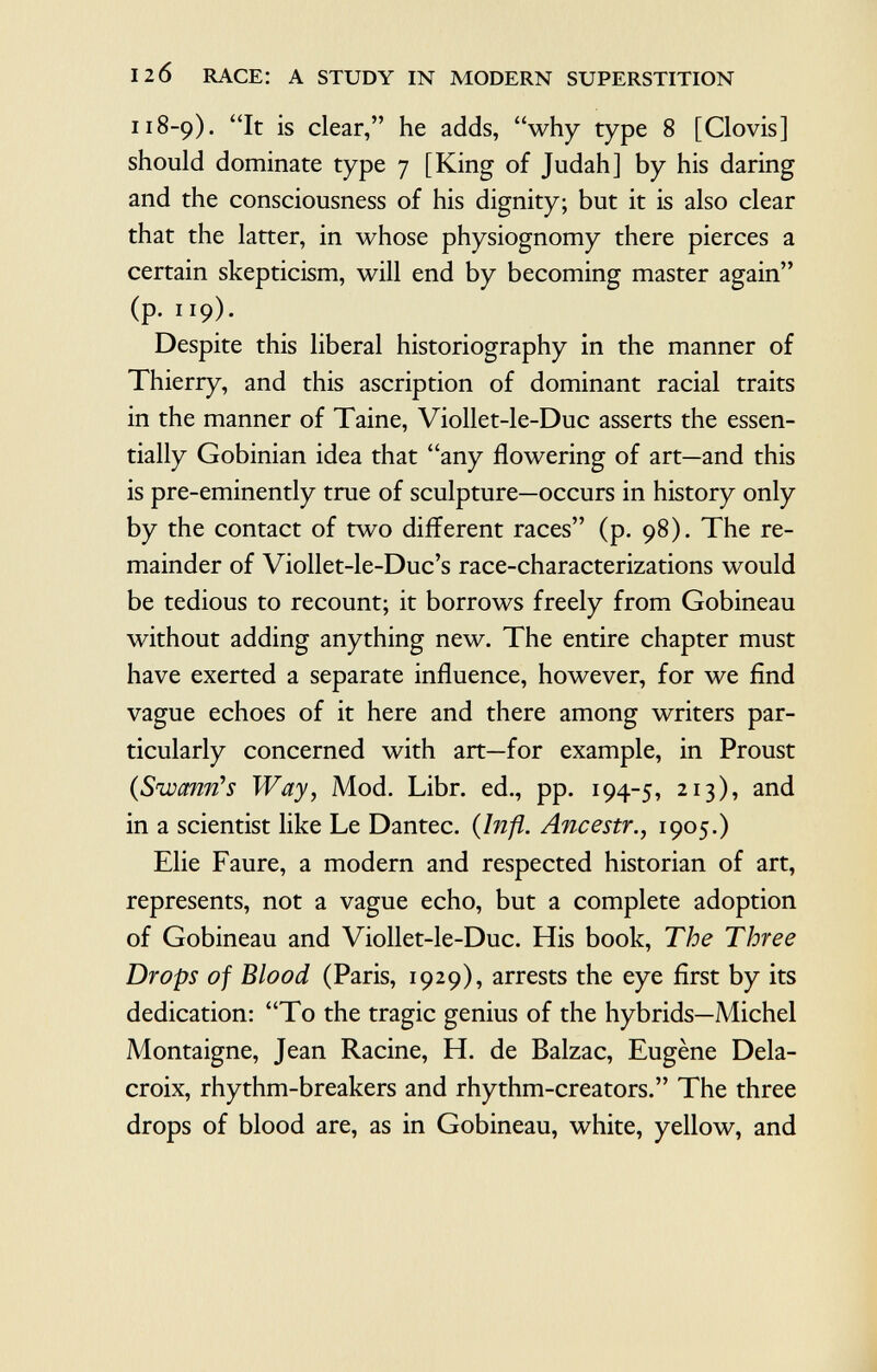 118-9). It is clear, he adds, why type 8 [Clovis] should dominate type 7 [King of Judah] by his daring and the consciousness of his dignity; but it is also clear that the latter, in whose physiognomy there pierces a certain skepticism, will end by becoming master again (p. 119). Despite this liberal historiography in the manner of Thierry, and this ascription of dominant racial traits in the manner of Taine, Viollet-le-Duc asserts the essen tially Gobinian idea that any flowering of art—and this is pre-eminently true of sculpture—occurs in history only by the contact of two different races (p. 98). The re mainder of Viollet-le-Duc's race-characterizations would be tedious to recount; it borrows freely from Gobineau without adding anything new. The entire chapter must have exerted a separate influence, however, for we find vague echoes of it here and there among writers par ticularly concerned with art—for example, in Proust {Swanrìs Way , Mod. Libr. ed., pp. 194-5, 213), an d in a scientist like Le Dantec. {Infi. Ancestr., 1905.) Elie Faure, a modern and respected historian of art, represents, not a vague echo, but a complete adoption of Gobineau and Viollet-le-Duc. His book, The Three Drops of Blood (Paris, 1929), arrests the eye first by its dedication: To the tragic genius of the hybrids—Michel Montaigne, Jean Racine, H. de Balzac, Eugène Dela croix, rhythm-breakers and rhythm-creators. The three drops of blood are, as in Gobineau, white, yellow, and