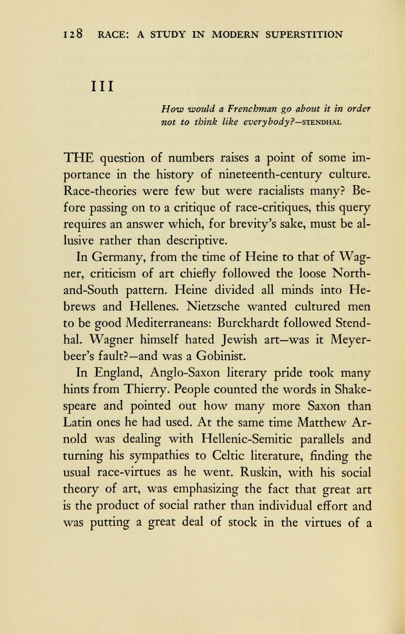 III How would a Frenchman go about it in order not to think like everybody?— S tendhal THE question of numbers raises a point of some im portance in the history of nineteenth-century culture. Race-theories were few but were racialists many? Be fore passing on to a critique of race-critiques, this query requires an answer which, for brevity's sake, must be al lusive rather than descriptive. In Germany, from the time of Heine to that of Wag ner, criticism of art chiefly followed the loose North- and-South pattern. Heine divided all minds into He brews and Hellenes. Nietzsche wanted cultured men to be good Mediterraneans: Burckhardt followed Stend hal. Wagner himself hated Jewish art—was it Meyer beer's fault?—and was a Gobinist. In England, Anglo-Saxon literary pride took many hints from Thierry. People counted the words in Shake speare and pointed out how many more Saxon than Latin ones he had used. At the same time Matthew Ar nold was dealing with Hellenic-Semitic parallels and turning his sympathies to Celtic literature, finding the usual race-virtues as he went. Ruskin, with his social theory of art, was emphasizing the fact that great art is the product of social rather than individual effort and was putting a great deal of stock in the virtues of a