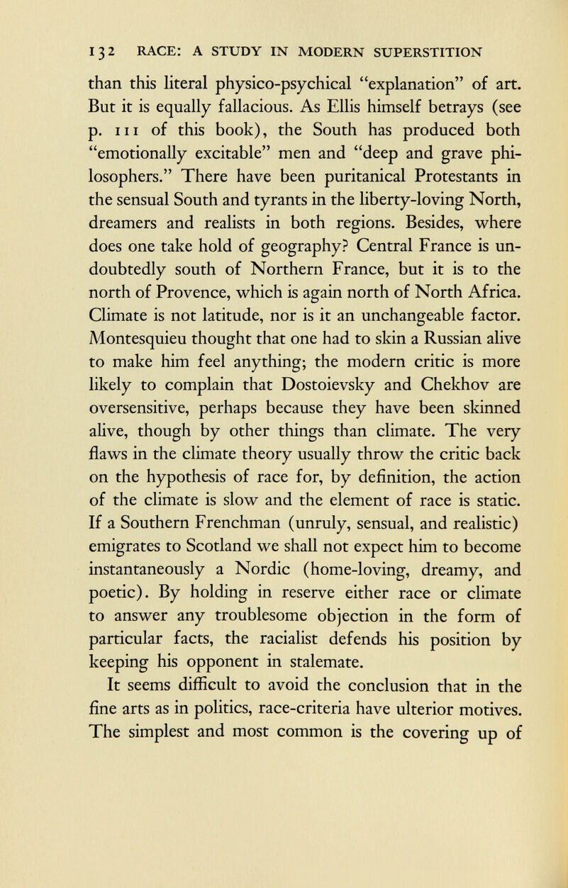 than this literal physico-psychical explanation of art. But it is equally fallacious. As Ellis himself betrays (see p. hi of this book), the South has produced both emotionally excitable men and deep and grave phi losophers. There have been puritanical Protestants in the sensual South and tyrants in the liberty-loving North, dreamers and realists in both regions. Besides, where does one take hold of geography? Central France is un doubtedly south of Northern France, but it is to the north of Provence, which is again north of North Africa. Climate is not latitude, nor is it an unchangeable factor. Montesquieu thought that one had to skin a Russian alive to make him feel anything; the modern critic is more likely to complain that Dostoievsky and Chekhov are oversensitive, perhaps because they have been skinned alive, though by other things than climate. The very flaws in the climate theory usually throw the critic back on the hypothesis of race for, by definition, the action of the climate is slow and the element of race is static. If a Southern Frenchman (unruly, sensual, and realistic) emigrates to Scotland we shall not expect him to become instantaneously a Nordic (home-loving, dreamy, and poetic). By holding in reserve either race or climate to answer any troublesome objection in the form of particular facts, the racialist defends his position by keeping his opponent in stalemate. It seems difficult to avoid the conclusion that in the fine arts as in politics, race-criteria have ulterior motives. The simplest and most common is the covering up of