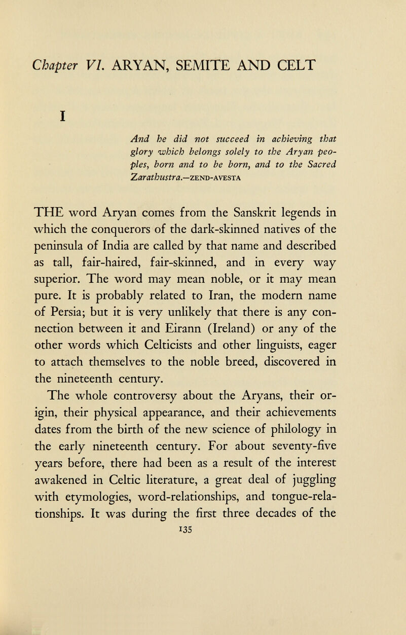 Chapter VI. ARYAN, SEMITE AND CELT I And he did not succeed in achieving that glory which belongs solely to the Aryan peo ples, born and to be born, and to the Sacred Zarathustra. —zend-avesta THE word Aryan comes from the Sanskrit legends in which the conquerors of the dark-skinned natives of the peninsula of India are called by that name and described as tall, fair-haired, fair-skinned, and in every way superior. The word may mean noble, or it may mean pure. It is probably related to Iran, the modern name of Persia; but it is very unlikely that there is any con nection between it and Eirann (Ireland) or any of the other words which Celticists and other linguists, eager to attach themselves to the noble breed, discovered in the nineteenth century. The whole controversy about the Aryans, their or igin, their physical appearance, and their achievements dates from the birth of the new science of philology in the early nineteenth century. For about seventy-five years before, there had been as a result of the interest awakened in Celtic literature, a great deal of juggling with etymologies, word-relationships, and tongue-rela tionships. It was during the first three decades of the 135