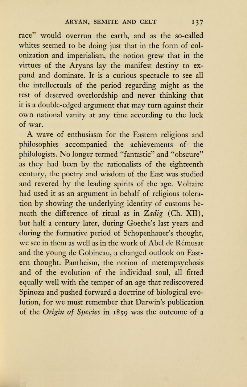 race would overrun the earth, and as the so-called whites seemed to be doing just that in the form of col onization and imperialism, the notion grew that in the virtues of the Aryans lay the manifest destiny to ex pand and dominate. It is a curious spectacle to see all the intellectuals of the period regarding might as the test of deserved overlordship and never thinking that it is a double-edged argument that may turn against their own national vanity at any time according to the luck of war. A wave of enthusiasm for the Eastern religions and philosophies accompanied the achievements of the philologists. No longer termed fantastic and obscure as they had been by the rationalists of the eighteenth century, the poetry and wisdom of the East was studied and revered by the leading spirits of the age. Voltaire had used it as an argument in behalf of religious tolera tion by showing the underlying identity of customs be neath the difference of ritual as in Zadig (Ch. XII), but half a century later, during Goethe's last years and during the formative period of Schopenhauer's thought, we see in them as well as in the work of Abel de Rémusat and the young de Gobineau, a changed outlook on East ern thought. Pantheism, the notion of metempsychosis and of the evolution of the individual soul, all fitted equally well with the temper of an age that rediscovered Spinoza and pushed forward a doctrine of biological evo lution, for we must remember that Darwin's publication of the Origin of Species in 1859 was the outcome of a