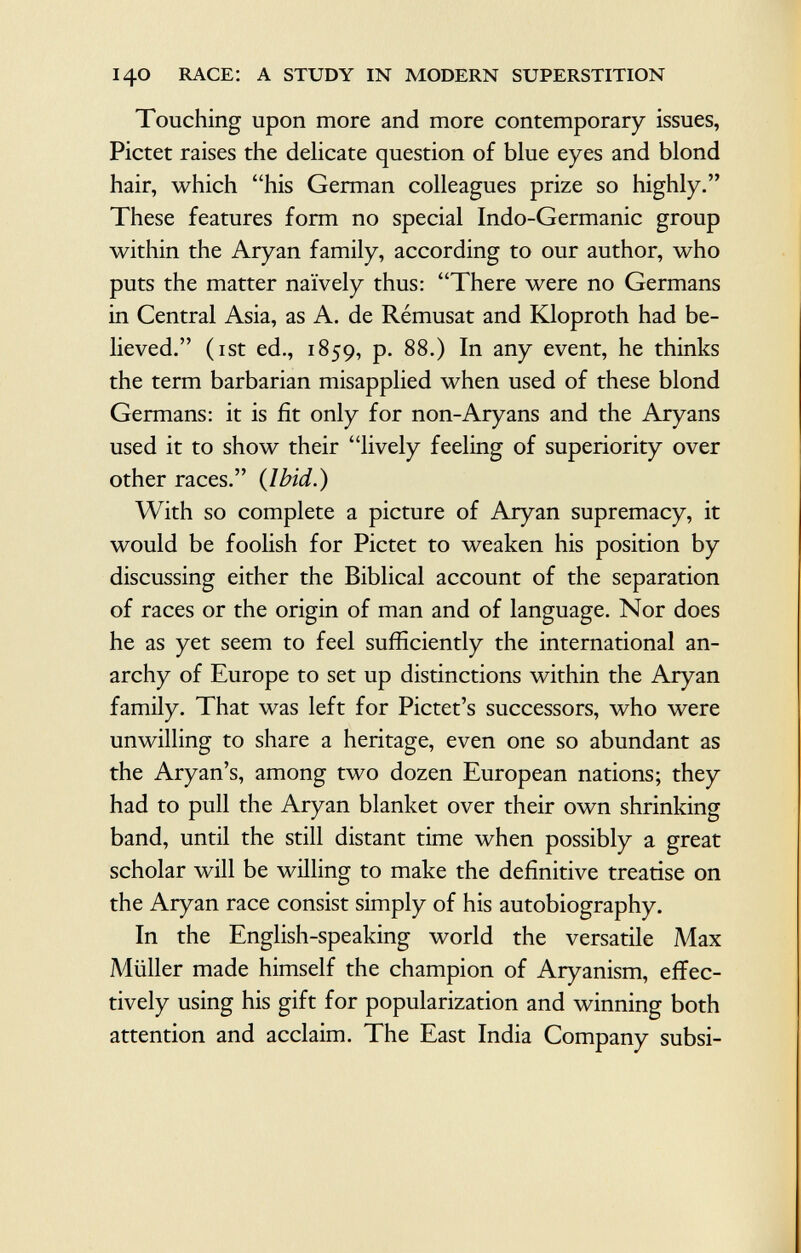 Touching upon more and more contemporary issues, Pictet raises the delicate question of blue eyes and blond hair, which his German colleagues prize so highly. These features form no special Indo-Germanic group within the Aryan family, according to our author, who puts the matter naively thus: There were no Germans in Central Asia, as A. de Rémusat and Kloproth had be lieved. (ist ed., 1859, p. 88.) In any event, he thinks the term barbarian misapplied when used of these blond Germans: it is fit only for non-Aryans and the Aryans used it to show their lively feeling of superiority over other races. {Ibid.) With so complete a picture of Aryan supremacy, it would be foolish for Pictet to weaken his position by discussing either the Biblical account of the separation of races or the origin of man and of language. Nor does he as yet seem to feel sufficiently the international an archy of Europe to set up distinctions within the Aryan family. That was left for Pictet's successors, who were unwilling to share a heritage, even one so abundant as the Aryan's, among two dozen European nations; they had to pull the Aryan blanket over their own shrinking band, until the still distant time when possibly a great scholar will be willing to make the definitive treatise on the Aryan race consist simply of his autobiography. In the English-speaking world the versatile Max Müller made himself the champion of Aryanism, effec tively using his gift for popularization and winning both attention and acclaim. The East India Company subsi