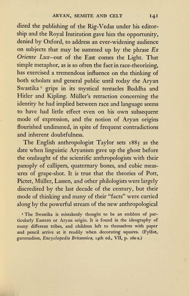 dized the publishing of the Rig-Vedas under his editor ship and the Royal Institution gave him the opportunity, denied by Oxford, to address an ever-widening audience on subjects that may be summed up by the phrase Ex Oriente Lux— out of the East comes the Light. That simple metaphor, as is so often the fact in race-theorizing, has exercised a tremendous influence on the thinking of both scholars and general public until today the Aryan Swastika 1 grips in its mystical tentacles Buddha and Hitler and Kipling. Müller's retraction concerning the identity he had implied between race and language seems to have had little effect even on his own subsequent mode of expression, and the notion of Aryan origins flourished undimmed, in spite of frequent contradictions and inherent doubtfulness. The English anthropologist Taylor sets 1885 as the date when linguistic Aryanism gave up the ghost before the onslaught of the scientific anthropologists with their panoply of callipers, quaternary bones, and cubic meas ures of grape-shot. It is true that the theories of Pott, Pictet, Müller, Lassen, and other philologists were largely discredited by the last decade of the century, but their mode of thinking and many of their facts were carried along by the powerful stream of the new anthropological 1 The Swastika is mistakenly thought to be an emblem of par ticularly Eastern or Aryan origin. It is found in the ideography of many different tribes, and children left to themselves with paper and pencil arrive at it readily when decorating squares. (Fylfot, gammadion, Encyclopedia Britannica, 14th ed., VII, p. 260 a.)