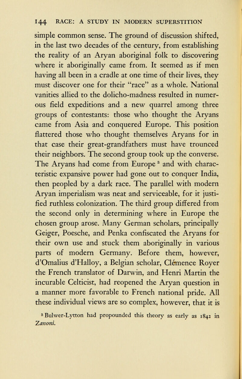 144 race: a study in modern superstition simple common sense. The ground of discussion shifted, in the last two decades of the century, from establishing the reality of an Aryan aboriginal folk to discovering where it aboriginally came from. It seemed as if men having all been in a cradle at one time of their lives, they must discover one for their race as a whole. National vanities allied to the dolicho-madness resulted in numer ous field expeditions and a new quarrel among three groups of contestants: those who thought the Aryans came from Asia and conquered Europe. This position flattered those who thought themselves Aryans for in that case their great-grandfathers must have trounced their neighbors. The second group took up the converse. The Aryans had come from Europe 3 and with charac teristic expansive power had gone out to conquer India, then peopled by a dark race. The parallel with modern Aryan imperialism was neat and serviceable, for it justi fied ruthless colonization. The third group differed from the second only in determining where in Europe the chosen group arose. Many German scholars, principally Geiger, Poesche, and Penka confiscated the Aryans for their own use and stuck them aboriginally in various parts of modern Germany. Before them, however, d'Omalius d'Halloy, a Belgian scholar, Clémence Royer the French translator of Darwin, and Henri Martin the incurable Celticist, had reopened the Aryan question in a manner more favorable to French national pride. All these individual views are so complex, however, that it is 3 Bulwer-Lytton had propounded this theory as early as 1842 in X emoni.