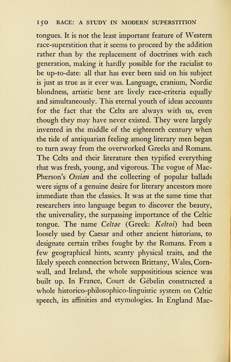 tongues. It is not the least important feature of Western race-superstition that it seems to proceed by the addition rather than by the replacement of doctrines with each generation, making it hardly possible for the racialist to be up-to-date: all that has ever been said on his subject is just as true as it ever was. Language, cranium, Nordic blondness, artistic bent are lively race-criteria equally and simultaneously. This eternal youth of ideas accounts for the fact that the Celts are always with us, even though they may have never existed. They were largely invented in the middle of the eighteenth century when the tide of antiquarian feeling among literary men began to turn away from the overworked Greeks and Romans. The Celts and their literature then typified everything that was fresh, young, and vigorous. The vogue of Mac- Pherson's Ossian and the collecting of popular ballads were signs of a genuine desire for literary ancestors more immediate than the classics. It was at the same time that researchers into language began to discover the beauty, the universality, the surpassing importance of the Celtic tongue. The name Celtae (Greek: Keltoi ) had been loosely used by Caesar and other ancient historians, to designate certain tribes fought by the Romans. From a few geographical hints, scanty physical traits, and the likely speech connection between Brittany, Wales, Corn wall, and Ireland, the whole supposititious science was built up. In France, Court de Gébelin constructed a whole historico-philosophico-linguistic system on Celtic speech, its affinities and etymologies. In England Mac-