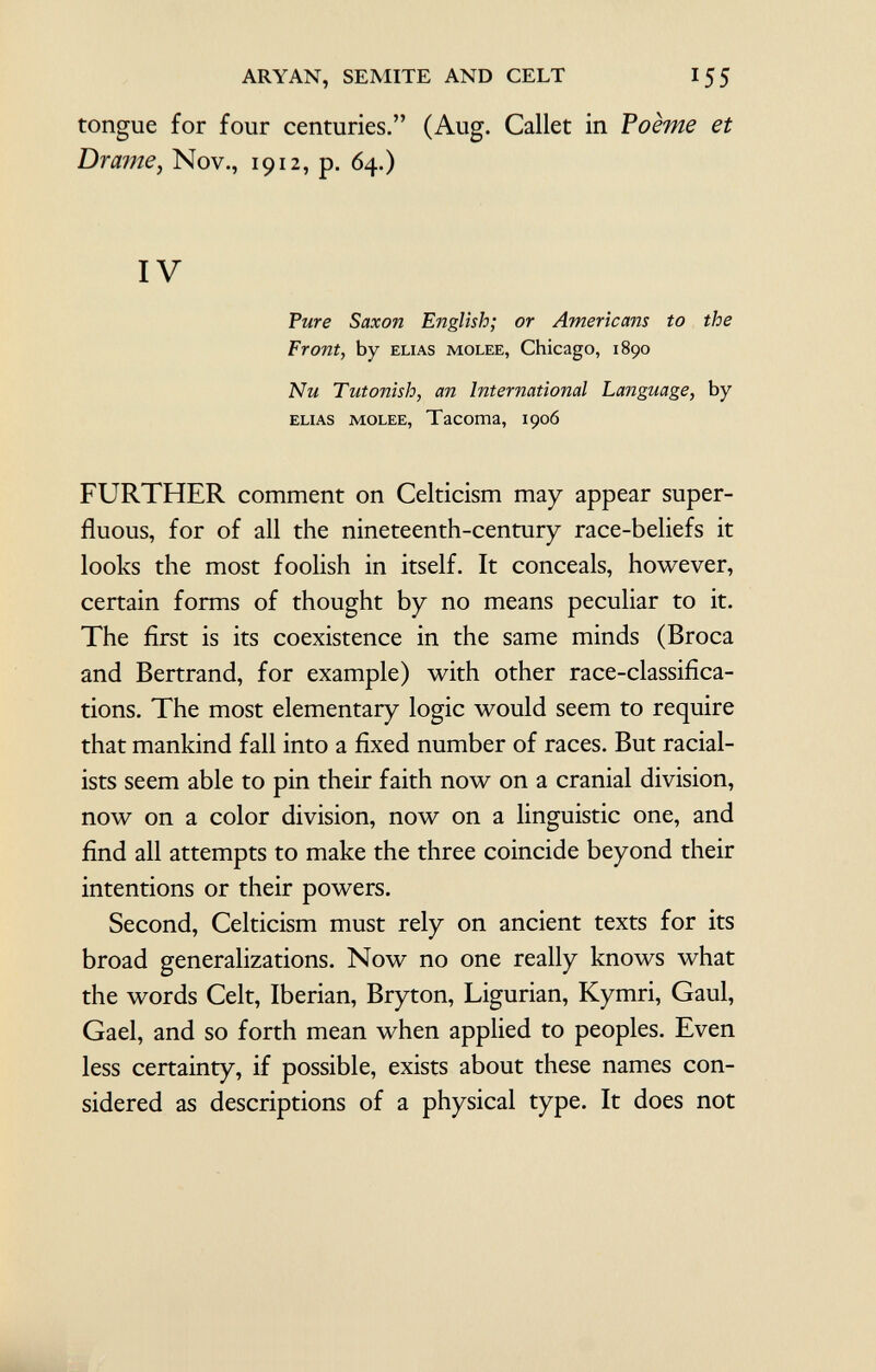 tongue for four centuries. (Aug. Callet in Poème et Drame , Nov., 1912, p. 64.) IV Pure Saxon English; or Americans to the Front, by elias molee, Chicago, 1890 Nu Tutonish, an International Language, by elias molee, Tacoma, 190Ó FURTHER comment on Celticism may appear super fluous, for of all the nineteenth-century race-beliefs it looks the most foolish in itself. It conceals, however, certain forms of thought by no means peculiar to it. The first is its coexistence in the same minds (Broca and Bertrand, for example) with other race-classifica tions. The most elementary logic would seem to require that mankind fall into a fixed number of races. But racial ists seem able to pin their faith now on a cranial division, now on a color division, now on a linguistic one, and find all attempts to make the three coincide beyond their intentions or their powers. Second, Celticism must rely on ancient texts for its broad generalizations. Now no one really knows what the words Celt, Iberian, Bryton, Ligurian, Kymri, Gaul, Gael, and so forth mean when applied to peoples. Even less certainty, if possible, exists about these names con sidered as descriptions of a physical type. It does not