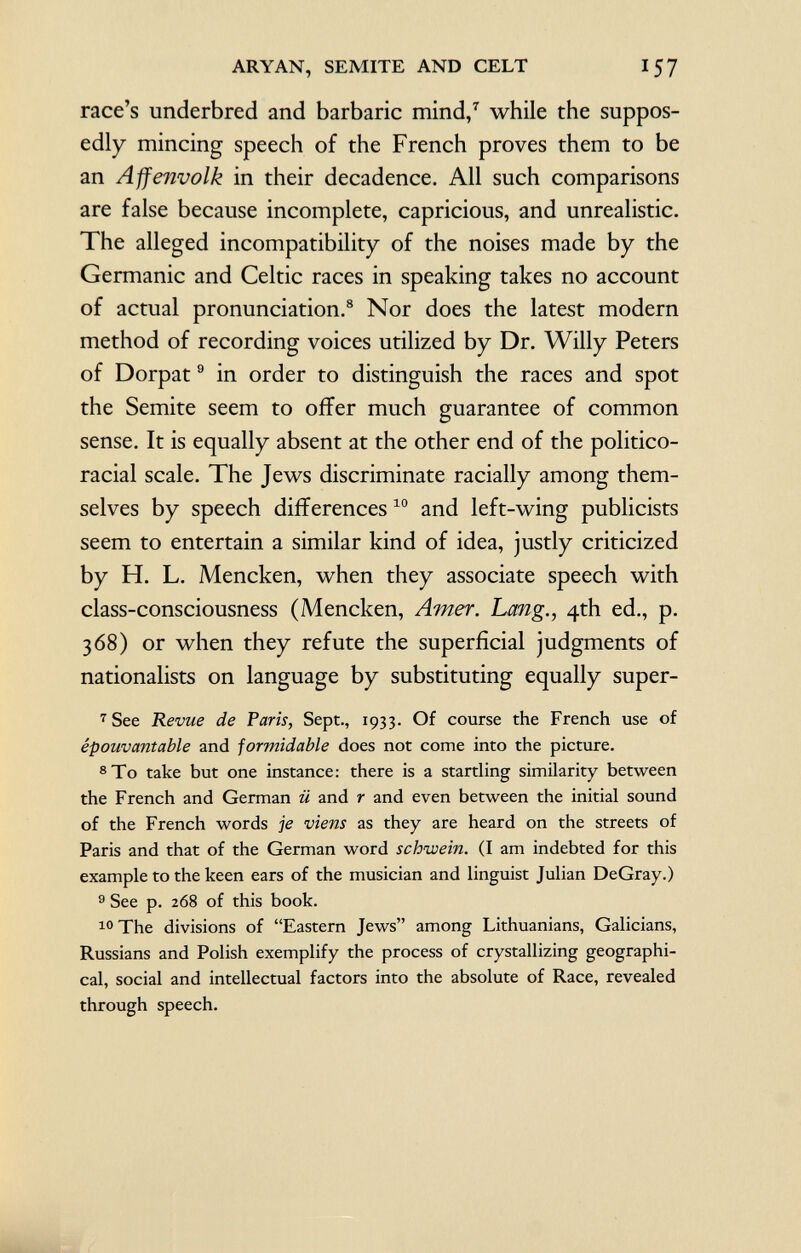 race's underbred and barbaric mind, 7 while the suppos edly mincing speech of the French proves them to be an Affenvolk in their decadence. All such comparisons are false because incomplete, capricious, and unrealistic. The alleged incompatibility of the noises made by the Germanic and Celtic races in speaking takes no account of actual pronunciation. 8 Nor does the latest modern method of recording voices utilized by Dr. Willy Peters of Dorpat 9 in order to distinguish the races and spot the Semite seem to offer much guarantee of common sense. It is equally absent at the other end of the politico- racial scale. The Jews discriminate racially among them selves by speech differences 10 and left-wing publicists seem to entertain a similar kind of idea, justly criticized by H. L. Mencken, when they associate speech with class-consciousness (Mencken, Amer. Lang., 4th ed., p. 368) or when they refute the superficial judgments of nationalists on language by substituting equally super- 7 See Revue de Paris, Sept., 1933. Of course the French use of épouvantable and formidable does not come into the picture. 8 To take but one instance: there is a startling similarity between the French and German ü and r and even between the initial sound of the French words je viens as they are heard on the streets of Paris and that of the German word schwein. (I am indebted for this example to the keen ears of the musician and linguist Julian DeGray.) 9 See p. 268 of this book. 10 The divisions of Eastern Jews among Lithuanians, Galicians, Russians and Polish exemplify the process of crystallizing geographi cal, social and intellectual factors into the absolute of Race, revealed through speech.