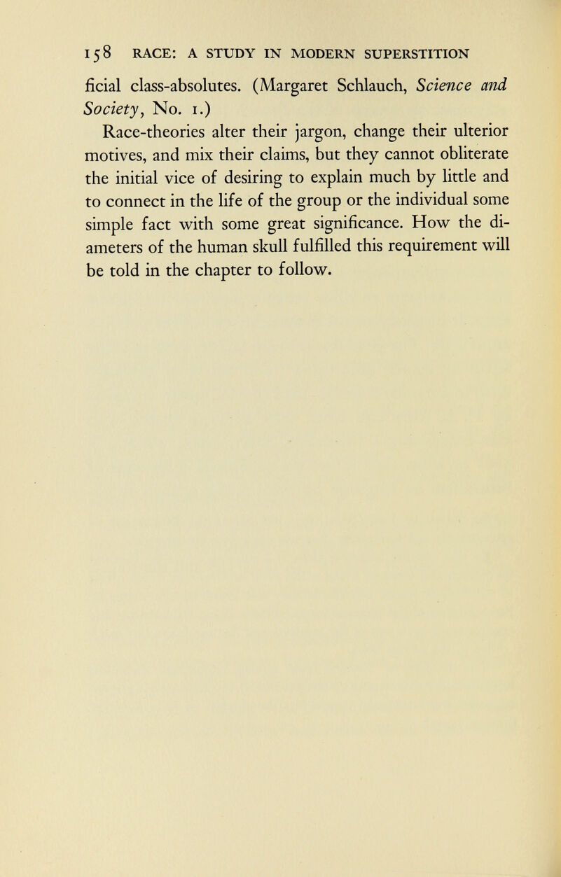 ficial class-absolutes. (Margaret Schlauch, Science and Society, No. 1.) Race-theories alter their jargon, change their ulterior motives, and mix their claims, but they cannot obliterate the initial vice of desiring to explain much by little and to connect in the life of the group or the individual some simple fact with some great significance. How the di ameters of the human skull fulfilled this requirement will be told in the chapter to follow.