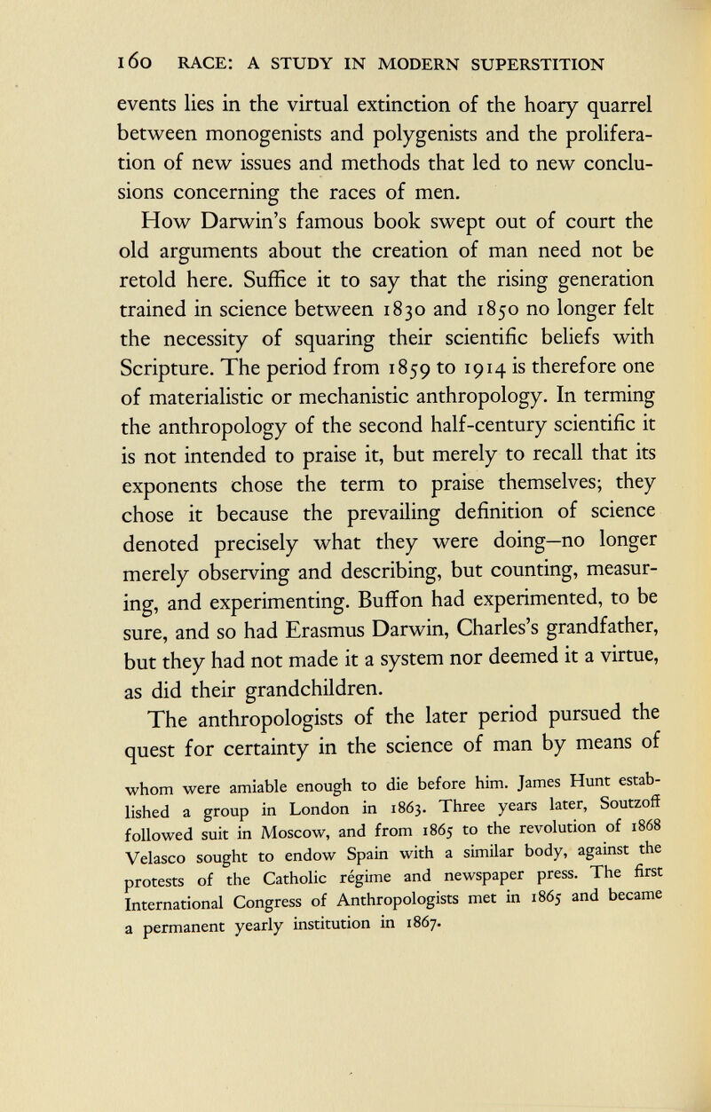 events lies in the virtual extinction of the hoary quarrel between monogenists and polygenists and the prolifera tion of new issues and methods that led to new conclu sions concerning the races of men. How Darwin's famous book swept out of court the old arguments about the creation of man need not be retold here. Suffice it to say that the rising generation trained in science between 1830 and 1850 no longer felt the necessity of squaring their scientific beliefs with Scripture. The period from 1859 to *9*4 * s therefore one of materialistic or mechanistic anthropology. In terming the anthropology of the second half-century scientific it is not intended to praise it, but merely to recall that its exponents chose the term to praise themselves; they chose it because the prevailing definition of science denoted precisely what they were doing—no longer merely observing and describing, but counting, measur ing, and experimenting. Buffon had experimented, to be sure, and so had Erasmus Darwin, Charles's grandfather, but they had not made it a system nor deemed it a virtue, as did their grandchildren. The anthropologists of the later period pursued the quest for certainty in the science of man by means of whom were amiable enough to die before him. James Hunt estab lished a group in London in 1863. Three years later, Soutzoff followed suit in Moscow, and from 1865 to the revolution of 1868 Velasco sought to endow Spain with a similar body, against the protests of the Catholic régime and newspaper press. The first International Congress of Anthropologists met in 1865 and became a permanent yearly institution in 1867.