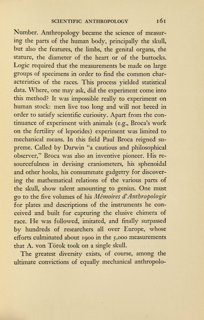 Number. Anthropology became the science of measur ing the parts of the human body, principally the skull, but also the features, the limbs, the genital organs, the stature, the diameter of the heart or of the buttocks. Logic required that the measurements be made on large groups of specimens in order to find the common char acteristics of the races. This process yielded statistical data. Where, one may ask, did the experiment come into this method? It was impossible really to experiment on human stock: men live too long and will not breed in order to satisfy scientific curiosity. Apart from the con tinuance of experiment with animals (e.g., Broca's work on the fertility of leporides) experiment was limited to mechanical means. In this field Paul Broca reigned su preme. Called by Darwin a cautious and philosophical observer, Broca was also an inventive pioneer. His re sourcefulness in devising craniometers, his sphenoidal and other hooks, his consummate gadgetry for discover ing the mathematical relations of the various parts of the skull, show talent amounting to genius. One must go to the five volumes of his Mémoires d'Anthropologie for plates and descriptions of the instruments he con ceived and built for capturing the elusive chimera of race. He was followed, imitated, and finally surpassed by hundreds of researchers all over Europe, whose efforts culminated about 1900 in the 5,000 measurements that A. von Törok took on a single skull. The greatest diversity exists, of course, among the ultimate convictions of equally mechanical anthropolo