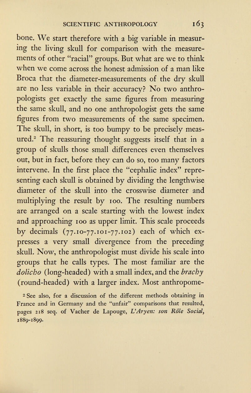 bone. We start therefore with a big variable in measur ing the living skull for comparison with the measure ments of other racial groups. But what are we to think when we come across the honest admission of a man like Broca that the diameter-measurements of the dry skull are no less variable in their accuracy? No two anthro pologists get exactly the same figures from measuring the same skull, and no one anthropologist gets the same figures from two measurements of the same specimen. The skull, in short, is too bumpy to be precisely meas ured. 2 The reassuring thought suggests itself that in a group of skulls those small differences even themselves out, but in fact, before they can do so, too many factors intervene. In the first place the cephalic index repre senting each skull is obtained by dividing the lengthwise diameter of the skull into the crosswise diameter and multiplying the result by 100. The resulting numbers are arranged on a scale starting with the lowest index and approaching 100 as upper limit. This scale proceeds by decimals (77.10-77.101-77.102) eac h °f which ex presses a very small divergence from the preceding skull. Now, the anthropologist must divide his scale into groups that he calls types. The most familiar are the dolicho (long-headed) with a small index, and the brachy (round-headed) with a larger index. Most anthropome- 2 See also, for a discussion of the different methods obtaining in France and in Germany and the unfair comparisons that resulted, pages 218 seq. of Vacher de Lapouge, L' Ary en: son Rôle Social, 1889-1899.