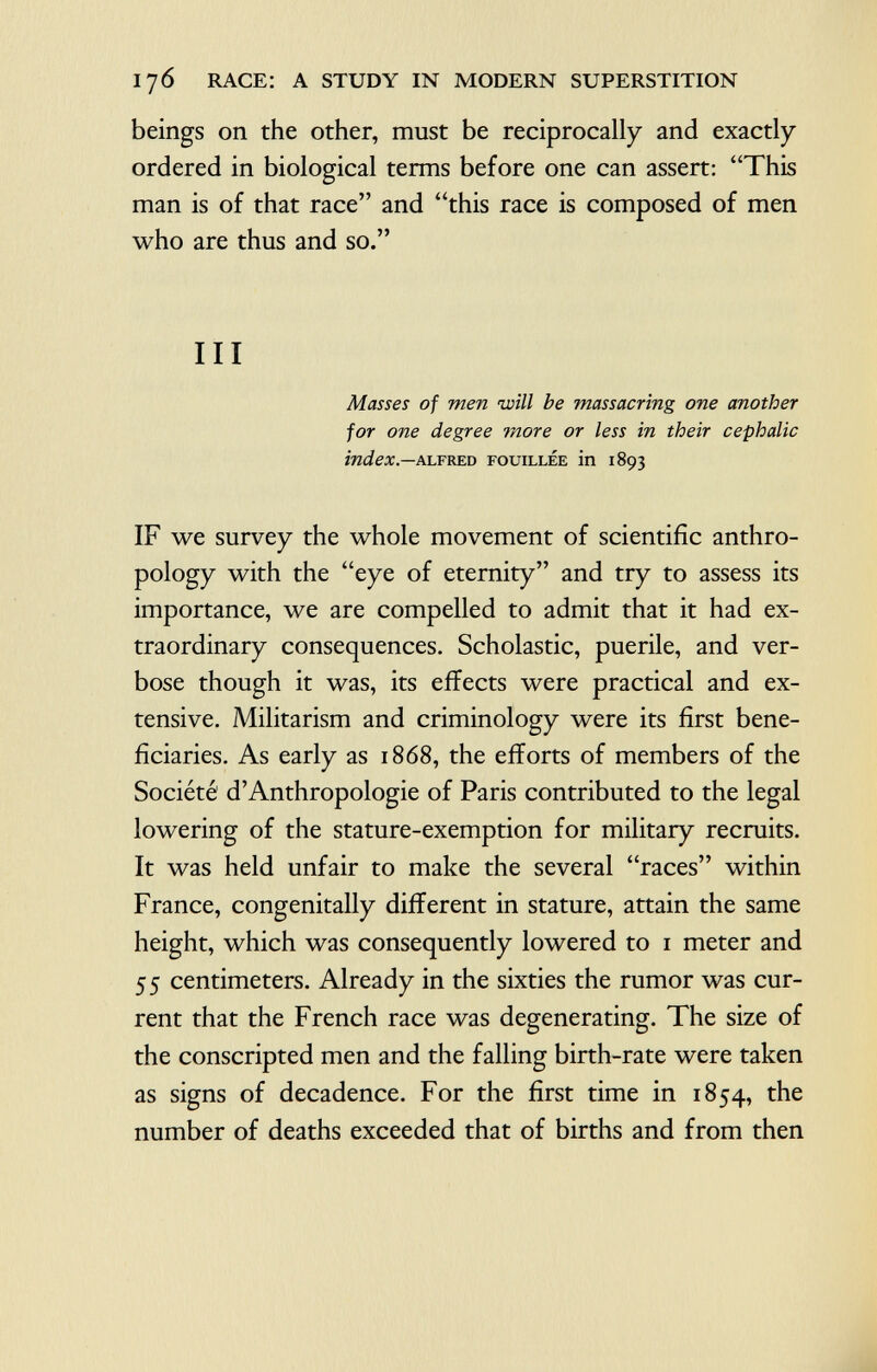 beings on the other, must be reciprocally and exactly ordered in biological terms before one can assert: This man is of that race and this race is composed of men who are thus and so. Ill Masses of men will be massacring one another for one degree more or less in their cephalic index. — A lfred fouillée in 1893 IF we survey the whole movement of scientific anthro pology with the eye of eternity and try to assess its importance, we are compelled to admit that it had ex traordinary consequences. Scholastic, puerile, and ver bose though it was, its effects were practical and ex tensive. Militarism and criminology were its first bene ficiaries. As early as 1868, the efforts of members of the Société' d'Anthropologie of Paris contributed to the legal lowering of the stature-exemption for military recruits. It was held unfair to make the several races within France, congenitally different in stature, attain the same height, which was consequently lowered to 1 meter and 55 centimeters. Already in the sixties the rumor was cur rent that the French race was degenerating. The size of the conscripted men and the falling birth-rate were taken as signs of decadence. For the first time in 1854, the number of deaths exceeded that of births and from then