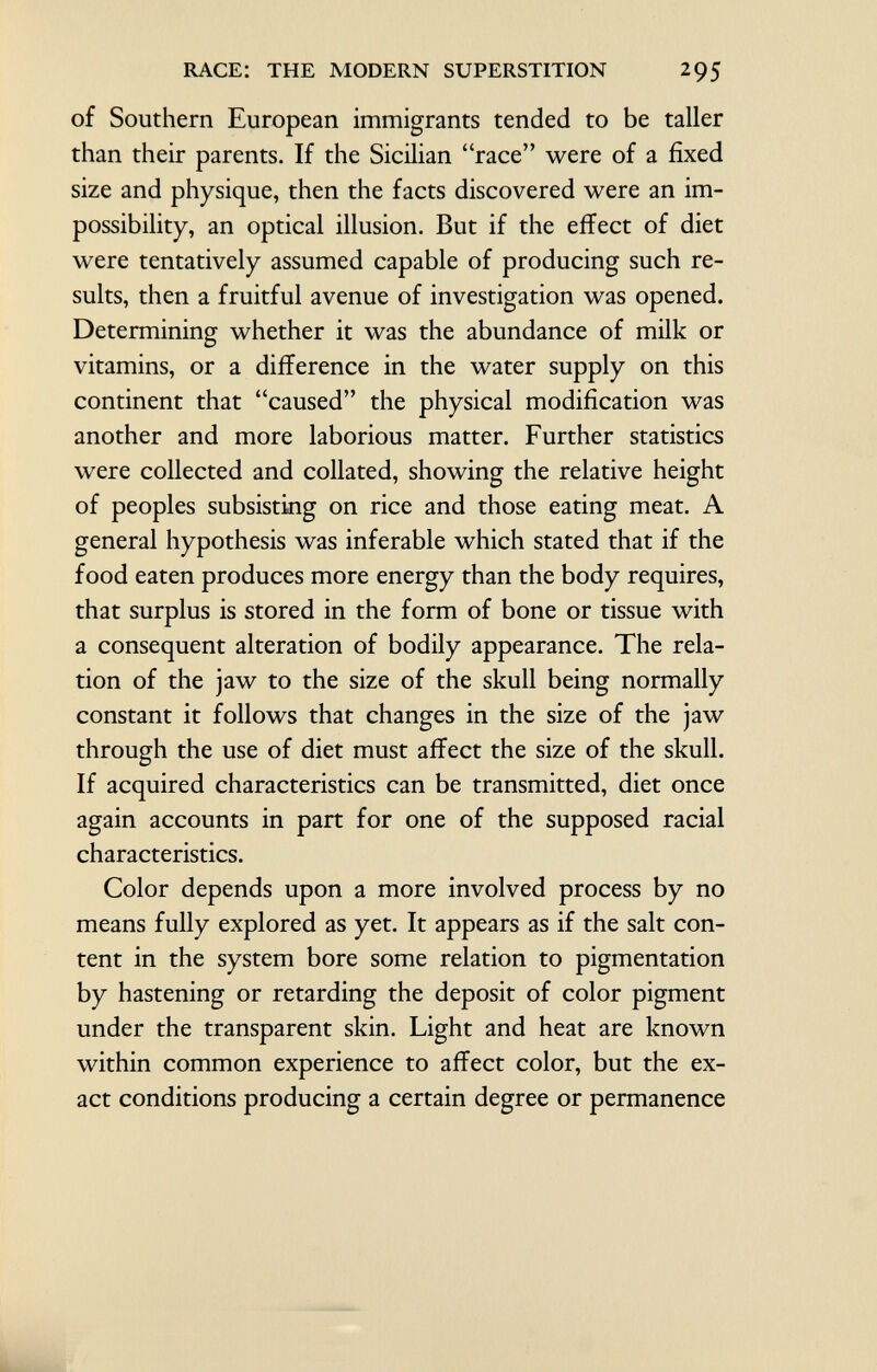 of Southern European immigrants tended to be taller than their parents. If the Sicilian race were of a fixed size and physique, then the facts discovered were an im possibility, an optical illusion. But if the effect of diet were tentatively assumed capable of producing such re sults, then a fruitful avenue of investigation was opened. Determining whether it was the abundance of milk or vitamins, or a difference in the water supply on this continent that caused the physical modification was another and more laborious matter. Further statistics were collected and collated, showing the relative height of peoples subsisting on rice and those eating meat. A general hypothesis was inferable which stated that if the food eaten produces more energy than the body requires, that surplus is stored in the form of bone or tissue with a consequent alteration of bodily appearance. The rela tion of the jaw to the size of the skull being normally constant it follows that changes in the size of the jaw through the use of diet must affect the size of the skull. If acquired characteristics can be transmitted, diet once again accounts in part for one of the supposed racial characteristics. Color depends upon a more involved process by no means fully explored as yet. It appears as if the salt con tent in the system bore some relation to pigmentation by hastening or retarding the deposit of color pigment under the transparent skin. Light and heat are known within common experience to affect color, but the ex act conditions producing a certain degree or permanence