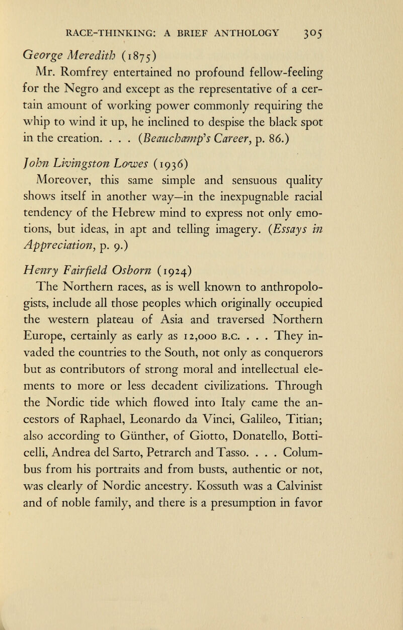 George Meredith (1875) Mr. Romfrey entertained no profound fellow-feeling for the Negro and except as the representative of a cer tain amount of working power commonly requiring the whip to wind it up, he inclined to despise the black spot in the creation. . . . (Be auch amp's Career, p. 86.) John Livingston Loaves (1936) Moreover, this same simple and sensuous quality shows itself in another way—in the inexpugnable racial tendency of the Hebrew mind to express not only emo tions, but ideas, in apt and telling imagery. ( Essays in Appreciation , p. 9.) Henry Fairfield Osborn (1924) The Northern races, as is well known to anthropolo gists, include all those peoples which originally occupied the western plateau of Asia and traversed Northern Europe, certainly as early as 12,000 b.c. . . . They in vaded the countries to the South, not only as conquerors but as contributors of strong moral and intellectual ele ments to more or less decadent civilizations. Through the Nordic tide which flowed into Italy came the an cestors of Raphael, Leonardo da Vinci, Galileo, Titian; also according to Günther, of Giotto, Donatello, Botti celli, Andrea del Sarto, Petrarch and Tasso. . . . Colum bus from his portraits and from busts, authentic or not, was clearly of Nordic ancestry. Kossuth was a Calvinist and of noble family, and there is a presumption in favor