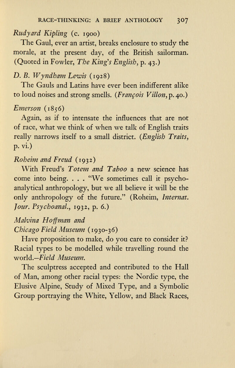 Rudyard Kipling (c. 1900) The Gaul, ever an artist, breaks enclosure to study the morale, at the present day, of the British sailorman. (Quoted in Fowler, The Kings English, p. 43.) D. B. Wyndham Lewis (1928) The Gauls and Latins have ever been indifferent alike to loud noises and strong smells. ( François Villon, p. 40.) Emerson (1856) Again, as if to inténsate the influences that are not of race, what we think of when we talk of English traits really narrows itself to a small district. ( English Traits, p. vi.) Roheim and Freud (1932) With Freud's Totem and Taboo a new science has come into being. . . . We sometimes call it psycho analytical anthropology, but we all believe it will be the only anthropology of the future. (Roheim, Internat. Jour. Psychoanal ., 1932, p. 6.) Malvina Hoffman and Chicago Field Museum (1930-36) Have proposition to make, do you care to consider it? Racial types to be modelled while travelling round the world —Field Museum. The sculptress accepted and contributed to the Hall of Man, among other racial types: the Nordic type, the Elusive Alpine, Study of Mixed Type, and a Symbolic Group portraying the White, Yellow, and Black Races,